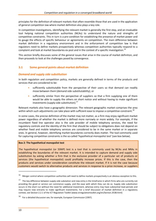 Competition and regulation in a converged broadband world 
principles for the definition of relevant markets that often resemble those that are used in the application 
of general competition law where market definition also plays a key role. 
In competition investigations, identifying the relevant market is generally the first step, and an invaluable 
tool helping national competition authorities (NCAs) to understand the nature and strengths of 
competitive constraints. This in turn is a pre-condition for establishing the presence of market power and 
to gauge the effects of specific behaviour or agreements on competition. The main difference between 
market definition in a regulatory environment and in the enforcement of competition law is that 
regulators need to define markets prospectively whereas competition authorities typically respond to a 
complaint and look at market boundaries ex post and in the context of a specific investigation.16 
This section briefly discusses some of the general issues that arise in the course of market definition, and 
then proceeds to look at the challenges posed by convergence. 
3.1 Some general points about market definition 
Demand and supply side substitution 
In both regulation and competition policy, markets are generally defined in terms of the products and 
services that are considered to be: 
10 
• sufficiently substitutable from the perspective of their users so that demand can readily 
move between them (demand side substitutability); or 
• sufficiently similar from the perspective of suppliers so that a firm supplying one of them 
would be able to supply the others on short notice and without having to make significant 
investments (supply-side substitution).17 
Relevant markets also have a geographic dimension. The relevant geographic market comprises the area 
within which such adjustments can take place with sufficient ease to impose a competitive constraint.18 
In some cases, the precise definition of the market may not matter, as a firm may enjoy significant market 
power regardless of whether the market is defined more narrowly or more widely. For example, if the 
incumbent fixed line operator also is the sole provider of mobile telephony services, the need for 
regulatory controls and the identity of the firm that should be subject to obligations does not depend on 
whether fixed and mobile telephony services are considered to be in the same market or in separate 
ones. In general, however, identifying market boundaries correctly does matter. The tool commonly used 
for capturing competitive constraints is the so-called ‘hypothetical monopolist test’ (see box below). 
Box 2: The hypothetical monopolist test 
The hypothetical monopolist (or SSNIP) test is a tool that is commonly used by NCAs and NRAs in 
establishing the boundaries of the relevant market. It is intended to capture demand and supply side 
substitution by asking whether a firm that is the exclusive provider of a particular set of products or 
services (the hypothetical monopolist) could profitably increase prices. If this is the case, then the 
products and services under consideration constitute the relevant market. If it is not the case because 
customers would switch to alternative products and services in response to a price increase, or suppliers 
16 Merger control where competition authorities will need to define markets prospectively is an obvious exception to this. 
17 The key difference between supply side substation and new entry is the timeframe in which firms who are currently not 
providing the good or service can commence supply, and the ease with which they can do so. Supply side substitution 
occurs in the short run without the need for additional investment, whereas entry may have substantial lead periods and 
may require new entrants to make significant investments. For a brief discussion of market definition in a regulatory 
context, see Section 2.2.1 of the ICT Regulation Toolkit (www.ictregulationtoolkit.org/en/Section.3538.html) 
18 For a detailed discussion see, for example, European Commission (1997). 
 