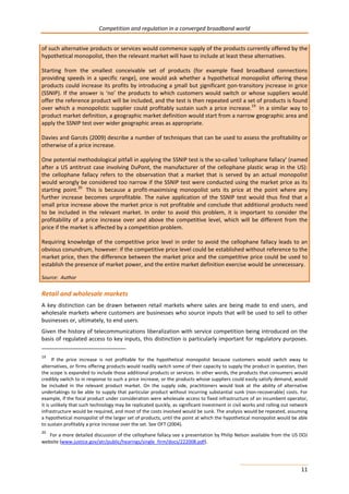 Competition and regulation in a converged broadband world 
of such alternative products or services would commence supply of the products currently offered by the 
hypothetical monopolist, then the relevant market will have to include at least these alternatives. 
Starting from the smallest conceivable set of products (for example fixed broadband connections 
providing speeds in a specific range), one would ask whether a hypothetical monopolist offering these 
products could increase its profits by introducing a small but significant non-transitory increase in price 
(SSNIP). If the answer is ‘no’ the products to which customers would switch or whose suppliers would 
offer the reference product will be included, and the test is then repeated until a set of products is found 
over which a monopolistic supplier could profitably sustain such a price increase.19 In a similar way to 
product market definition, a geographic market definition would start from a narrow geographic area and 
apply the SSNIP test over wider geographic areas as appropriate. 
Davies and Garcés (2009) describe a number of techniques that can be used to assess the profitability or 
otherwise of a price increase. 
One potential methodological pitfall in applying the SSNIP test is the so-called ‘cellophane fallacy’ (named 
after a US antitrust case involving DuPont, the manufacturer of the cellophane plastic wrap in the US): 
the cellophane fallacy refers to the observation that a market that is served by an actual monopolist 
would wrongly be considered too narrow if the SSNIP test were conducted using the market price as its 
starting point.20 This is because a profit-maximising monopolist sets its price at the point where any 
further increase becomes unprofitable. The naïve application of the SSNIP test would thus find that a 
small price increase above the market price is not profitable and conclude that additional products need 
to be included in the relevant market. In order to avoid this problem, it is important to consider the 
profitability of a price increase over and above the competitive level, which will be different from the 
price if the market is affected by a competition problem. 
Requiring knowledge of the competitive price level in order to avoid the cellophane fallacy leads to an 
obvious conundrum, however: if the competitive price level could be established without reference to the 
market price, then the difference between the market price and the competitive price could be used to 
establish the presence of market power, and the entire market definition exercise would be unnecessary. 
Source: Author 
Retail and wholesale markets 
A key distinction can be drawn between retail markets where sales are being made to end users, and 
wholesale markets where customers are businesses who source inputs that will be used to sell to other 
businesses or, ultimately, to end users. 
Given the history of telecommunications liberalization with service competition being introduced on the 
basis of regulated access to key inputs, this distinction is particularly important for regulatory purposes. 
19 If the price increase is not profitable for the hypothetical monopolist because customers would switch away to 
alternatives, or firms offering products would readily switch some of their capacity to supply the product in question, then 
the scope is expanded to include those additional products or services. In other words, the products that consumers would 
credibly switch to in response to such a price increase, or the products whose suppliers could easily satisfy demand, would 
be included in the relevant product market. On the supply side, practitioners would look at the ability of alternative 
undertakings to be able to supply that particular product without incurring substantial sunk (non-recoverable) costs. For 
example, if the focal product under consideration were wholesale access to fixed infrastructure of an incumbent operator, 
it is unlikely that such technology may be replicated quickly, as significant investment in civil works and rolling out network 
infrastructure would be required, and most of the costs involved would be sunk. The analysis would be repeated, assuming 
a hypothetical monopolist of the larger set of products, until the point at which the hypothetical monopolist would be able 
to sustain profitably a price increase over the set. See OFT (2004). 
20 For a more detailed discussion of the cellophane fallacy see a presentation by Philip Nelson available from the US DOJ 
website (www.justice.gov/atr/public/hearings/single_firm/docs/222008.pdf). 
11 
 