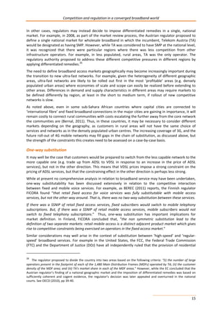 Competition and regulation in a converged broadband world 
In other cases, regulators may instead decide to impose differentiated remedies in a single, national 
market. For example, in 2008, as part of the market review process, the Austrian regulator proposed to 
define a single national market for wholesale broadband in which the incumbent, Telekom Austria (TA) 
would be designated as having SMP. However, while TA was considered to have SMP at the national level, 
it was recognized that there were particular regions where there was less competition from other 
infrastructure operators. For example, in less populated, rural areas, TA was the only operator. The 
regulatory authority proposed to address these different competitive pressures in different regions by 
applying differentiated remedies.26 
The need to define broadband access markets geographically may become increasingly important during 
the transition to new ultra-fast networks. For example, given the heterogeneity of different geographic 
areas, ultra-fast networks are likely to be rolled out first in the most ‘profitable’ areas (e.g. densely 
populated urban areas) where economies of scale and scope can easily be realized before extending to 
other areas. Differences in demand and supply characteristics in different areas may require markets to 
be defined differently by region, at least in the short to medium term, if rollout of new competitive 
networks is slow. 
As noted above, even in some sub-Sahara African countries where capital cities are connected to 
‘international fibre’ and fixed broadband connections in the major cities are gaining in importance, it will 
remain costly to connect rural communities with costs escalating the further away from the core network 
the communities are (Bernal, 2011). Thus, in these countries, it may be necessary to consider different 
markets depending on the geography, as customers in rural areas will not have the same choice of 
services and networks as in the densely populated urban centres. The increasing coverage of 3G, and the 
future roll-out of 4G mobile networks may fill gaps in the chain of substitution, as discussed above, but 
the strength of the constraints this creates need to be assessed on a case-by-case basis. 
One-way substitution 
It may well be the case that customers would be prepared to switch from the less capable network to the 
more capable one (e.g. trade up from ADSL to VDSL in response to an increase in the price of ADSL 
services), but not in the other direction. This means that VDSL prices impose a strong constraint on the 
pricing of ADSL services, but that the constraining effect in the other direction is perhaps less strong. 
While at present no comprehensive analysis in relation to broadband service may have been undertaken, 
one-way substitutability has been discussed extensively in relation to the competitive interaction 
between fixed and mobile voice services. For example, as BEREC (2011) reports, the Finnish regulator 
FICORA found “that retail fixed access for voice services was fully substitutable with mobile access 
services, but not the other way around. That is, there was no two-way substitution between these services. 
If there was a SSNIP of retail fixed access services, fixed subscribers would switch to mobile telephony 
subscriptions. But, if there was a SSNIP of retail mobile access services, mobile subscribers would not 
switch to fixed telephony subscriptions.” Thus, one-way substitution has important implications for 
market definition. In Finland, FICORA concluded that, “the non symmetric substitution lead to the 
definition of two separate markets: retail mobile access is a distinct adjacent product market which gives 
rise to competitive constraints being exercised on operators in the fixed access market.” 
Similar considerations may well arise in the context of substitution between ‘high-speed’ and ‘regular-speed’ 
broadband services. For example in the United States, the FCC, the Federal Trade Commission 
(FTC) and the Department of Justice (DOJ) have all independently ruled that the provision of residential 
26 The regulator proposed to divide the country into two areas based on the following criteria: “(i) the number of large 
operators present in the footprint of each of the 1,480 Main Distribution Frames (MDFs) operated by TA; (ii) the customer 
density of the MDF area; and (iii) TA's market share in each of the MDF areas.” However, while the EC concluded that the 
Austrian regulator’s finding of a national geographic market and the imposition of differentiated remedies was based on 
sufficiently coherent and cogent evidence, the regulator’s decision was later appealed and overturned in the national 
courts. See OECD (2010), pp 39-40. 
15 
 