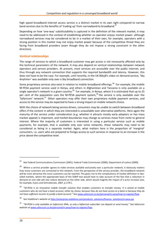 Competition and regulation in a converged broadband world 
high speed broadband internet access service is a distinct market in its own right compared to narrow 
band services due to the benefits of ‘trading up’ from narrowband to broadband.27 
Depending on how ‘one-way’ substitutability is captured in the definition of the relevant market, it may 
need to be addressed in the context of establishing whether an operator enjoys market power: although 
narrowband services may be considered to be in a market of their own, for example, operators with a 
strong position in this market may not enjoy market power because of the competitive threat they are 
facing from broadband providers (even though they do not impose a strong constraint in the other 
direction). 
Vertical relationships 
The range of services to which a broadband customer may get access is not necessarily affected only by 
the technical parameters of the network. It may also depend on vertical relationships between network 
operators and service providers. At present, most services are accessible over the public internet, and 
thus through any network connection that supports the required bandwidth and latency. However, this 
does not have to be the case. For example, until recently, in the UK BSkyB’s video on demand service, ‘Sky 
Anytime+’ was available only over a Sky broadband connection. 
Some proprietary services also exist in relation to mobile broadband offerings.28 For example, the mobile 
M-PESA payment service used in Kenya, and others in Afghanistan and Tanzania is only available on a 
single operator’s network in a given country.29 For example, in Kenya, where it is estimated that up to 25 
per cent of the population uses the M-PESA payment system,30 the service is only available over the 
‘Safaricom’ network.31 Other operators may offer their own proprietary mobile payment services, and 
access to the service may be expected to have a strong impact on mobile network choice. 
With the choice of network being service-driven, consumers may be unable to switch between broadband 
offers if the content in which they are interested is unavailable over alternative platforms. Here again the 
maturity of the service under consideration (e.g. whether it attracts mostly early adopters or has mass 
market appeal) is important, and market boundaries may change as services move from niche to general 
interest. Where the majority of customers is interested in using a particular service such as mobile 
payments, for example, that is available only over some networks, these networks may need to be 
considered as being in a separate market. Again, what matters here is the proportion of ‘marginal’ 
consumers, i.e. users who are prepared to forego access to such services in response to an increase in the 
price above the competitive level. 
27 See Federal Communications Commission (2001), Federal Trade Commission (2000), Department of Justice (2000). 
28 Where a service provider agrees to make services available exclusively over a particular network, it obviously matters 
how many customers are connected to this network. From the perspective of the service provider, the broadband network 
will be more attractive the more customers can be reached. This gives rise to the complications of market definition in two-sided 
16 
markets, where the appropriate basis of the SSNIP test would have to take account of the fact that a reduction in 
demand on one side will also reduce demand on the other side, which would magnify the impact of a price increase (see, 
for example, Evans and Schmalensee, 2007, p 173f.). 
29 “M-PESA is an innovative mobile transfer solution that enables customers to transfer money. It is aimed at mobile 
customers who do not have a bank account, either by choice, because they do not have access to a bank or because they do 
not have sufficient income to justify a bank account.” See www.safaricom.co.ke/personal/m-pesa/how-to-register/faqs 
30 See Vodafone’s website at http://enterprise.vodafone.com/products_solutions/finance_solutions/m-pesa.jsp 
31 “M-PESA is only available on Safaricom SIMs, so only a Safaricom subscriber can deposit or send money.” See Safaricom 
website at www.safaricom.co.ke/personal/m-pesa/how-to-register/faqs 
 