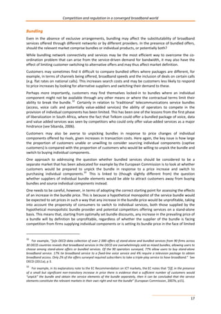 Competition and regulation in a converged broadband world 
Bundling 
Even in the absence of exclusive arrangements, bundling may affect the substitutability of broadband 
services offered through different networks or by different providers. In the presence of bundled offers, 
should the relevant market comprise bundles or individual products, or potentially both? 
While bundling network connectivity and services may be the most efficient way to overcome the co-ordination 
problem that can arise from the service-driven demand for bandwidth, it may also have the 
effect of limiting customer switching to alternative offers and may thus affect market definition. 
Customers may sometimes find it difficult to compare bundled offers where packages are different, for 
example, in terms of channels being offered, broadband speeds and the inclusion of deals on certain calls 
(e.g. flat rates on national calls). This increases search costs and may be customers less likely to respond 
to price increases by looking for alternative suppliers and switching their demand to these. 
Perhaps more importantly, customers may find themselves locked-in to bundles where an individual 
component might not be available through any other means or where the contractual terms limit their 
ability to break the bundle. 32 Certainly in relation to ‘traditional’ telecommunications service bundles 
(access, voice calls and potentially value-added services) the ability of operators to compete in the 
provision of individual components has been limited. This has been one of the lessons from the first phase 
of liberalization in South Africa, where the fact that Telkom could offer a bundled package of voice, data 
and value added services was seen by competitors who could only offer value-added services as a major 
hindrance (see Sibanda, 2006). 
Customers may also be averse to unpicking bundles in response to price changes of individual 
components offered by rivals, given increases in transaction costs. Here again, the key issue is how large 
the proportion of customers unable or unwilling to consider sourcing individual components (captive 
customers) is compared with the proportion of customers who would be willing to unpick the bundle and 
switch to buying individual components. 
One approach to addressing the question whether bundled services should be considered to be a 
separate market that has been advocated for example by the European Commission is to look at whether 
customers would be prepared to unpick the bundle in response to a price increase and switch to 
purchasing individual components.33 This is linked to (though slightly different from) the question 
whether suppliers of individual bundle elements would be able to attract customers away from buying 
bundles and source individual components instead. 
One needs to be careful, however, in terms of adopting the correct starting point for assessing the effects 
of an increase in the bundle price. This is because a hypothetical monopolist of the service bundle would 
be expected to set prices in such a way that any increase in the bundle price would be unprofitable, taking 
into account the propensity of consumers to switch to individual services, both those supplied by the 
hypothetical monopolistic bundle provider and potential competitors offering services on a stand-alone 
basis. This means that, starting from optimally set bundle discounts, any increase in the prevailing price of 
a bundle will by definition be unprofitable, regardless of whether the supplier of the bundle is facing 
competition from firms supplying individual components or is setting its bundle price in the face of limited 
32 For example, “[a]n OECD data collection of over 2 000 offers of stand-alone and bundled services from 90 firms across 
30 OECD countries reveals that broadband services in the OECD are overwhelmingly sold as mixed bundles, allowing users to 
choose among stand-alone offers or bundled services. Of the 90 operators surveyed, 77% allow users to buy stand-alone 
broadband service. 17% tie broadband service to a fixed-line voice service and 4% require a television package to obtain 
broadband access. Only 2% of the offers surveyed required subscribers to take a triple-play service to have broadband.” See 
OECD (2011a), p 3. 
33 For example, in its explanatory note to the EC Recommendation on ICT markets, the EC notes that “[i]f, in the presence 
of a small but significant non-transitory increase in price there is evidence that a sufficient number of customers would 
“unpick” the bundle and obtain the service elements of the bundle separately, then it can be concluded that the service 
elements constitute the relevant markets in their own right and not the bundle” (European Commission, 2007b, p15). 
17 
 