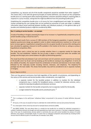 Competition and regulation in a converged broadband world 
competition, e.g. because not all of the bundle components would be available from other suppliers.34 
This means that, in line with the general principles of market definition, one should use the competitive 
bundle price as a starting point when examining whether customers would be willing to unpick bundles in 
response to a price increase, noting that this might be different from the prevailing bundle price.35 
Establishing the competitive bundle price is of course far from straightforward and might, for example, 
involve considering the cost savings that can be justified by economies of scale and scope. In addition, 
information about actual switching between bundles and individual products, or the general take-up of 
bundles and individual products might be considered by NRAs. 
Box 3: Looking at service bundles – an example 
A study of bundling in Hungary assessed the impact of an increase in a hypothetically competitive price of 
certain bundles (using a critical loss test36). 
The study used results from a survey of 1 000 members of the Hungarian population. A special, situation-adaptive 
18 
questionnaire design was applied in order to obtain stated preference reactions to a 10 per cent 
price increase against a hypothetical competitive price for any given bundle of services (this starting price 
was calculated by applying a discount to tariffs available in the market at the time i.e. acting as a proxy a 
hypothetical competitive offer). 
The study then used a critical loss test to consider whether there is a separate market for triple play 
bundles. This test establishes “whether the loss of sales is above a critical level when the variable cost 
savings and the larger price cannot balance the effect of diminishing quantity.” 
The study found that only between 5 per cent and 10 per cent of customers would respond to an increase 
in the bundle ‘price’ by 10 per cent by breaking up the bundle (or ceasing to buy altogether). In terms of 
the stability of bundles, the research found the combination of internet and television to be most stable, 
followed by the triple-play bundle including internet, television, and telephony. The telephony-TV 
package was the least stable. This shows that bundles may well be considered to be in separate markets 
in Hungary. 
Source: Papai et al (2011) 
There are few general conclusions that hold regardless of the specific circumstances, and depending on 
the nature of the services and service bundles under consideration, one might find: 
• a separate market for the bundled product in addition to markets for the individual 
components (e.g. a market for broadband access, a market for television services, and a 
market for dual-play broadband and television services); 
• separate markets for the bundle components, but no separate market for the bundle; 
• a single market for the bundle and its constituent parts. 37 
34 This is analogous to the well-known ‘cellophane fallacy’ encountered in the process of market definition discussed 
above. 
35 Of course, in this case one would not have to undertake the market definition exercise (see previous footnote). 
36 For a description of the critical loss test see for example Davies and Garcés (2009), 
37 See BEREC (2010b). The case where there is a market for the bundle but no markets for individual components is 
unlikely if individual elements are bought and sold separately by at least some customers. It has been recognized, however, 
that in the case of complementary services (which is commonly the case with service bundles) the process of market 
definition may produce unreasonable results if it starts from an individual component and proceeds by including further 
services that are offered as parts of a bundle (see, for example, Gual, 2003). 
 