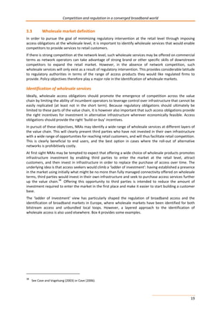 Competition and regulation in a converged broadband world 
3.3 Wholesale market definition 
In order to pursue the goal of minimizing regulatory intervention at the retail level through imposing 
access obligations at the wholesale level, it is important to identify wholesale services that would enable 
competitors to provide services to retail customers. 
If there is strong competition at the network level, such wholesale services may be offered on commercial 
terms as network operators can take advantage of strong brand or other specific skills of downstream 
competitors to expand the retail market. However, in the absence of network competition, such 
wholesale services will only exist as a result of regulatory intervention. This provides considerable latitude 
to regulatory authorities in terms of the range of access products they would like regulated firms to 
provide. Policy objectives therefore play a major role in the identification of wholesale markets. 
Identification of wholesale services 
Ideally, wholesale access obligations should promote the emergence of competition across the value 
chain by limiting the ability of incumbent operators to leverage control over infrastructure that cannot be 
easily replicated (at least not in the short term). Because regulatory obligations should ultimately be 
limited to these parts of the value chain, it is however also important that such access obligations provide 
the right incentives for investment in alternative infrastructure wherever economically feasible. Access 
obligations should provide the right ‘build-or-buy’ incentives. 
In pursuit of these objectives, NRAs may identify a wide range of wholesale services at different layers of 
the value chain. This will clearly present third parties who have not invested in their own infrastructure 
with a wide range of opportunities for reaching retail customers, and will thus facilitate retail competition. 
This is clearly beneficial to end users, and the best option in cases where the roll-out of alternative 
networks is prohibitively costly. 
At first sight NRAs may be tempted to expect that offering a wide choice of wholesale products promotes 
infrastructure investment by enabling third parties to enter the market at the retail level, attract 
customers, and then invest in infrastructure in order to replace the purchase of access over time. The 
underlying idea is that access seekers would climb a ‘ladder of investment’: having established a presence 
in the market using initially what might be no more than fully managed connectivity offered on wholesale 
terms, third parties would invest in their own infrastructure and seek to purchase access services further 
up the value chain.38 Offering this opportunity to third parties is intended to reduce the amount of 
investment required to enter the market in the first place and make it easier to start building a customer 
base. 
The ‘ladder of investment’ view has particularly shaped the regulation of broadband access and the 
identification of broadband markets in Europe, where wholesale markets have been identified for both 
bitstream access and unbundled local loops. However, a layered approach to the identification of 
wholesale access is also used elsewhere. Box 4 provides some examples. 
19 
38 See Cave and Vogelsang (2003) or Cave (2006). 
 