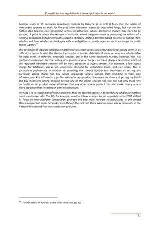 Competition and regulation in a converged broadband world 
Another study of 15 European broadband markets by Bacache et al. (2011) finds that the ladder of 
investment appears to work for the step from bitstream access to unbundled loops, but not for the 
further step towards next generation access infrastructure, where alternative models may need to be 
pursued. A point in case is the example of Australia, where the government is promoting the roll-out of a 
national broadband network through a specific company (NBN Co Limited) based on a mix of optical fibre, 
satellite and fixed wireless technologies with an obligation to provide open access in exchange for public 
sector support.39 
The definition of separate wholesale markets for bitstream access and unbundled loops would seem to be 
difficult to reconcile with the standard principles of market definition if these services are substitutable 
for each other. If different wholesale services are in the same economic market, however, this has 
profound implications for the setting of regulated access charges, as these charges determine which of 
the regulated wholesale services will be most attractive to access seekers. For example, a low access 
charge for bitstream access will undermine demand for unbundled loops, and vice versa. This is 
particularly problematic in relation to providing the correct build-or-buy incentives as setting any 
particular access charge too low would discourage access seekers from investing in their own 
infrastructure. Put differently, a proliferation of access products increases the chance of getting the build-and- 
buy incentives wrong because setting any of the access charges too low will not only make this 
particular access product more attractive than any other access product, but also make buying access 
more attractive than investing in own infrastructure. 
Perhaps it is in recognition of these problems that the layered approach to identifying wholesale markets 
is not used universally. The US, for example, used to follow an open access approach but in 2002 shifted 
its focus on inter-platform competition between the two main network infrastructures in the United 
States, copper and cable networks, even though the fact that there were no open access provisions in the 
National Broadband Plan attracted some criticism. 
21 
39 Further details on Australia’s NBN are at: www.nbn.gov.au/. 
 