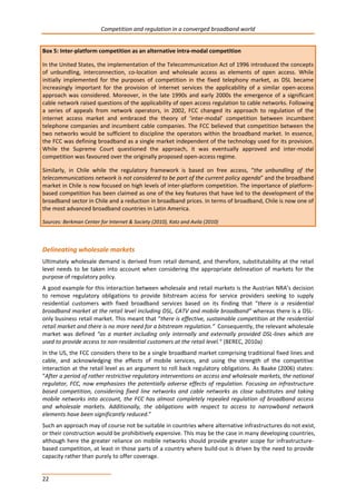 Competition and regulation in a converged broadband world 
Box 5: Inter-platform competition as an alternative intra-modal competition 
In the United States, the implementation of the Telecommunication Act of 1996 introduced the concepts 
of unbundling, interconnection, co-location and wholesale access as elements of open access. While 
initially implemented for the purposes of competition in the fixed telephony market, as DSL became 
increasingly important for the provision of internet services the applicability of a similar open-access 
approach was considered. Moreover, in the late 1990s and early 2000s the emergence of a significant 
cable network raised questions of the applicability of open access regulation to cable networks. Following 
a series of appeals from network operators, in 2002, FCC changed its approach to regulation of the 
internet access market and embraced the theory of ‘inter-modal’ competition between incumbent 
telephone companies and incumbent cable companies. The FCC believed that competition between the 
two networks would be sufficient to discipline the operators within the broadband market. In essence, 
the FCC was defining broadband as a single market independent of the technology used for its provision. 
While the Supreme Court questioned the approach, it was eventually approved and inter-modal 
competition was favoured over the originally proposed open-access regime. 
Similarly, in Chile while the regulatory framework is based on free access, “the unbundling of the 
telecommunications network is not considered to be part of the current policy agenda” and the broadband 
market in Chile is now focused on high levels of inter-platform competition. The importance of platform-based 
22 
competition has been claimed as one of the key features that have led to the development of the 
broadband sector in Chile and a reduction in broadband prices. In terms of broadband, Chile is now one of 
the most advanced broadband countries in Latin America. 
Sources: Berkman Center for Internet & Society (2010), Katz and Avila (2010) 
Delineating wholesale markets 
Ultimately wholesale demand is derived from retail demand, and therefore, substitutability at the retail 
level needs to be taken into account when considering the appropriate delineation of markets for the 
purpose of regulatory policy. 
A good example for this interaction between wholesale and retail markets is the Austrian NRA’s decision 
to remove regulatory obligations to provide bitstream access for service providers seeking to supply 
residential customers with fixed broadband services based on its finding that “there is a residential 
broadband market at the retail level including DSL, CATV and mobile broadband” whereas there is a DSL-only 
business retail market. This meant that “there is effective, sustainable competition at the residential 
retail market and there is no more need for a bitstream regulation.” Consequently, the relevant wholesale 
market was defined “as a market including only internally and externally provided DSL-lines which are 
used to provide access to non-residential customers at the retail level.“ (BEREC, 2010a) 
In the US, the FCC considers there to be a single broadband market comprising traditional fixed lines and 
cable, and acknowledging the effects of mobile services, and using the strength of the competitive 
interaction at the retail level as an argument to roll back regulatory obligations. As Baake (2006) states: 
“After a period of rather restrictive regulatory interventions on access and wholesale markets, the national 
regulator, FCC, now emphasizes the potentially adverse effects of regulation. Focusing on infrastructure 
based competition, considering fixed line networks and cable networks as close substitutes and taking 
mobile networks into account, the FCC has almost completely repealed regulation of broadband access 
and wholesale markets. Additionally, the obligations with respect to access to narrowband network 
elements have been significantly reduced.” 
Such an approach may of course not be suitable in countries where alternative infrastructures do not exist, 
or their construction would be prohibitively expensive. This may be the case in many developing countries, 
although here the greater reliance on mobile networks should provide greater scope for infrastructure-based 
competition, at least in those parts of a country where build-out is driven by the need to provide 
capacity rather than purely to offer coverage. 
 