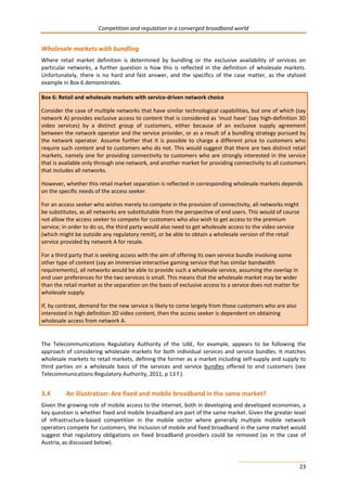 Competition and regulation in a converged broadband world 
Wholesale markets with bundling 
Where retail market definition is determined by bundling or the exclusive availability of services on 
particular networks, a further question is how this is reflected in the definition of wholesale markets. 
Unfortunately, there is no hard and fast answer, and the specifics of the case matter, as the stylized 
example in Box 6 demonstrates. 
Box 6: Retail and wholesale markets with service-driven network choice 
Consider the case of multiple networks that have similar technological capabilities, but one of which (say 
network A) provides exclusive access to content that is considered as ‘must have’ (say high-definition 3D 
video services) by a distinct group of customers, either because of an exclusive supply agreement 
between the network operator and the service provider, or as a result of a bundling strategy pursued by 
the network operator. Assume further that it is possible to charge a different price to customers who 
require such content and to customers who do not. This would suggest that there are two distinct retail 
markets, namely one for providing connectivity to customers who are strongly interested in the service 
that is available only through one network, and another market for providing connectivity to all customers 
that includes all networks. 
However, whether this retail market separation is reflected in corresponding wholesale markets depends 
on the specific needs of the access seeker. 
For an access seeker who wishes merely to compete in the provision of connectivity, all networks might 
be substitutes, as all networks are substitutable from the perspective of end users. This would of course 
not allow the access seeker to compete for customers who also wish to get access to the premium 
service; in order to do so, the third party would also need to get wholesale access to the video service 
(which might be outside any regulatory remit), or be able to obtain a wholesale version of the retail 
service provided by network A for resale. 
For a third party that is seeking access with the aim of offering its own service bundle involving some 
other type of content (say an immersive interactive gaming service that has similar bandwidth 
requirements), all networks would be able to provide such a wholesale service, assuming the overlap in 
end user preferences for the two services is small. This means that the wholesale market may be wider 
than the retail market as the separation on the basis of exclusive access to a service does not matter for 
wholesale supply. 
If, by contrast, demand for the new service is likely to come largely from those customers who are also 
interested in high definition 3D video content, then the access seeker is dependent on obtaining 
wholesale access from network A. 
The Telecommunications Regulatory Authority of the UAE, for example, appears to be following the 
approach of considering wholesale markets for both individual services and service bundles. It matches 
wholesale markets to retail markets, defining the former as a market including self-supply and supply to 
third parties on a wholesale basis of the services and service bundles offered to end customers (see 
Telecommunications Regulatory Authority, 2011, p 13 f.). 
3.4 An illustration: Are fixed and mobile broadband in the same market? 
Given the growing role of mobile access to the internet, both in developing and developed economies, a 
key question is whether fixed and mobile broadband are part of the same market. Given the greater level 
of infrastructure-based competition in the mobile sector where generally multiple mobile network 
operators compete for customers, the inclusion of mobile and fixed broadband in the same market would 
suggest that regulatory obligations on fixed broadband providers could be removed (as in the case of 
Austria, as discussed below). 
23 
 