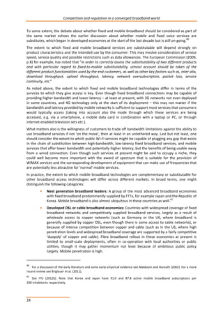 Competition and regulation in a converged broadband world 
To some extent, the debate about whether fixed and mobile broadband should be considered as part of 
the same market echoes the earlier discussion about whether mobile and fixed voice services are 
substitutes, which began in developed economies at the start of the last decade but is still on-going.40 
The extent to which fixed and mobile broadband services are substitutable will depend strongly on 
product characteristics and the intended use by the consumer. This may involve consideration of service 
speed, service quality and possible restrictions such as data allowances. The European Commission (2009, 
p 8) for example, has noted that “in order to correctly assess the substitutability of two different products 
and with particular regard to fixed-to-mobile substitutability, utmost account should be taken of the 
different product functionalities used by the end customers, as well as other key factors such as, inter alia, 
download throughput, upload throughput, latency, network oversubscription, packet loss, service 
continuity, etc.” 
As noted above, the extent to which fixed and mobile broadband technologies differ in terms of the 
services to which they give access is key. Even though fixed broadband connections may be capable of 
providing higher bandwidth and lower latency – at least at present, with 3G networks not even deployed 
in some countries, and 4G technology only at the start of its deployment – this may not matter if the 
bandwidth and latency provided by mobile networks is sufficient to support most services that consumers 
would typically access (taking into account also the mode through which these services are being 
accessed, e.g. via a smartphone, a mobile data card in combination with a laptop or PC, or through 
internet-enabled television sets etc.). 
What matters also is the willingness of customers to trade off bandwidth limitations against the ability to 
use broadband services if not ‘on the move’, then at least in an untethered way. Last but not least, one 
should consider the extent to which public Wi-Fi services might be capable of plugging any gap that exists 
in the chain of substitution between high-bandwidth, low-latency fixed broadband services, and mobile 
services that offer lower bandwidth and potentially higher latency, but the benefits of being usable away 
from a wired connection. Even though such services at present might be said to occupy a niche, they 
could well become more important with the award of spectrum that is suitable for the provision of 
WiMAX services and the corresponding development of equipment that can make use of frequencies that 
are potentially less attractive for ‘normal’ mobile services. 
In practice, the extent to which mobile broadband technologies are complementary or substitutable for 
other broadband access technologies will differ across different markets. In broad terms, one might 
distinguish the following categories: 
24 
• Next generation broadband leaders: A group of the most advanced broadband economies 
with fixed broadband predominantly supplied by FTTx, for example Japan and the Republic of 
Korea. Mobile broadband is also almost ubiquitous in these countries as well.41 
• Developed DSL or cable broadband economies: Countries with widespread coverage of fixed 
broadband networks and competitively supplied broadband services, largely as a result of 
wholesale access to copper networks (such as Germany or the UK, where broadband is 
generally supplied by copper DSL, even though there is some access to cable networks), or 
because of intense competition between copper and cable (such as in the US, where high 
penetration levels and widespread broadband coverage are supported by a fairly competitive 
‘duopoly’ of copper and cable). Fibre broadband rollout in these economies at present is 
limited to small-scale deployments, often in co-operation with local authorities or public 
utilities, though it may gather momentum not least because of ambitious public policy 
targets. Mobile penetration is high. 
40 For a discussion of the early literature and some early empirical evidence see Maldoom and Horvath (2002). For a more 
recent review see Briglauer et al. (2011). 
41 See ITU (2012b). Note that Korea and Japan have 91.0 and 87.8 active mobile broadband subscriptions per 
100 inhabitants respectively. 
 
