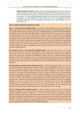 Competition and regulation in a converged broadband world 
• Mobile broadband economies: Nations with low fixed broadband penetration (often because 
of poor coverage and poor quality of fixed networks), where mobile networks provide most 
of the communications infrastructure both for traditional voice services and internet access. 
For example, in Africa mobile broadband penetration, while still low at 3.3 mobile broadband 
subscriptions per 100 inhabitants in 2011 is higher by an order of magnitude than fixed 
broadband penetration (0.2 fixed broadband subscriptions per 100 inhabitants, see ITU, 
2011, Figure 1.2). 
Box 7: Examples of different broadband economies 
Japan: A next generation broadband leader - As a leader in fibre deployment, Japan is an example of 
where large, long-term public capital investments through expenditures, tax breaks and long term loans 
have helped deployment with strategic planning of broadband going back to 2001. With fixed broadband 
penetration at 26.4 subscriptions per 100 population in Japan (2011), 58.1 per cent of which was supplied 
by next generation FTTx services in 2010, Japan is ranked at number 1 worldwide for its broadband 
speeds by several measures and has already exceeded the level of advancement in a broadband enabled 
technology which are mere targets for Europe and the USA. Japan has emphasized ubiquitous, seamless 
connectivity, with its 2005 u-Japan policy, and alongside commitments such as achieving ultra high speeds 
in 90 per cent of Japan by 2010, there is a focus on seamless connectivity between devices, people and 
networked objects. The anyone-anywhere-anytime concept while focusing on seamless experience is an 
ambitious target, which seems to represent a future proof policy definition rather than that of focus on 
current technological reach. 
The Republic of Korea: a next generation broadband leader - Korea has lead the way in “ICT master 
plans” implementing five year plans first adopted in 1995 to facilitate the transition into an advanced 
information society. Plans have been wide ranging including the promotion of both demand promotion 
policies and supply side infrastructure development, unlike most other developed countries where 
demand has been left to develop on its own. In 2011 the Republic of Korea has the highest household 
penetration rate in the world (36.9 fixed broadband subscriptions per 100 population) and with 105 active 
mobile broadband subscriptions per 100 inhabitants is the top mobile broadband economy according to 
ITU figures. 
United Kingdom: A developed DSL broadband economy - Unlike the broadband leaders, with the view 
that public investment risks crowding out market investment and under guidelines from the EC, the UK 
and other European economies have invested almost nothing publically in developing broadband 
infrastructure, instead relying on private investments fostered by a competitive environment. Guidelines 
do allow for two types of state investments, the first to achieve universal access in first generation 
broadband technologies in the form of stimulus funding, and second to speed the deployment of next 
generation broadband technologies in order to harvest the anticipated social and economic benefits of 
roll out. The idea is that investments should provide passive neutral infrastructure, however without 
commitments in regulation of next generation broadband services, development of ultra fast broadband 
networks is slow. As of 2012, the UK for example had a penetration level of 33.9 fixed broadband 
subscriptions per 100 inhabitants, with less than a 1 per cent penetration rate for fibre broadband 
services. Mobile broadband penetration stood at 62.3 active connections per 100 inhabitants and 
spectrum for next generation mobile broadband is still unallocated at the time of writing. 
USA: A developed cable broadband economy - While penetration levels are high with widespread 
broadband coverage (in 2011 28.8 and 65.5 connections per 100 population for fixed line and active 
mobile broadband connections respectively), in contrast to Europe and others broadband access is 
predominantly from cable services rather than copper DSL. While the US telecommunications act of 1996 
introduced unbundling, and wholesale access as elements of open access, the main focus has lifted from 
regulated competition within each wire of copper and cable lines, to competition between the two 
services. Inter-modal competition (competition between firms using different technology to provide the 
service) therefore forms the backbone of US broadband regulation. 
25 
 