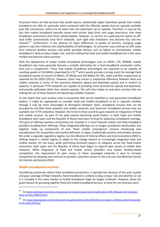 Competition and regulation in a converged broadband world 
At present there are few services that would require substantially higher download speeds than mobile 
broadband can offer (in particular when compared with the effective speeds that are typically available 
over DSL connections, which are far lower than the advertised ‘up to’ speeds). Therefore, it may be the 
fact that mobile broadband typically comes with stricter data limits and usage restrictions than fixed 
broadband connections that limits substitutability. However, as carriers are exploring the option to off-load 
traffic automatically onto Wi-Fi networks, such tight data limitations may become less and less 
relevant.47 Furthermore, in the absence of major differences in quality of services, changing usage 
patterns may also influence the substitutability of technologies. As consumer may continue to shift away 
from tethered wireline services and prefer portable devices such as tablets or smartphones, mobile 
broadband is likely to play a larger role, and the finding that fixed and mobile broadband are in the same 
market may become more common. 
With the deployment of newer mobile broadband technologies such as HSPA+, LTE, WiMAX, mobile 
broadband may more generally become a suitable alternative for a fixed broadband connection rather 
than just a complement. These new mobile broadband technologies are expected to be capable of 
reaching speeds of 150 Mbit/s download for LTE,48 which would provide a strong match for average fixed 
broadband speeds at around 15 Mbit/s, 42 Mit/ps and 102 Mbit/s for DSL, cable and fibre respectively as 
reported by the OCED (2011c). However, there may remain a substantial difference between fixed and 
mobile networks in terms of the symmetry between upload and download speeds and in relation to 
capacity: in particular FTTH networks are capable of providing more symmetrical upload and download, 
and provide dedicated rather than shared capacity. This will only matter as and when services that are 
making full use of these features are becoming available, however. 
To the extent that such services exist in economies that can be classified as next generation broadband 
leaders, it might be appropriate to consider fixed and mobile broadband to be in separate markets 
(though it may be more meaningful to distinguish between ‘basic’ broadband services that can be 
provided by non-fibre fixed networks and mobile networks, and ‘premium’ broadband services that are 
available over FTTH networks). However, the trend in these countries goes towards an integration of fixed 
and mobile services. As part of the path toward becoming world leaders in both fixed and mobile 
broadband, both Japan and the Republic of Korea have been striving for ubiquitous broadband coverage. 
This goal of offering seamless connectivity has resulted in a trend towards mobile and fixed broadband 
providers bundling their offerings. These integrated offerings are no longer considered substitutable, but 
together make up components of new ‘fixed- mobile convergence’ services introducing new 
considerations for competition and market definition. In Japan, traditionally wireline and wireless services 
fell under a separate regulatory regime, but the Ministry of Internal Affairs and Communications (MIC) is 
shifting toward a unified regime to adapt to the change toward an increasingly integrated fixed and 
mobile market. On this basis, while permitting dominant players to integrate across the fixed-mobile 
connection, both Japan and the Republic of Korea have begun to expand open access to mobile data 
networks. While integration of fixed and mobile service providers may reduce facilities-based 
competition, the requirement of open access to these converged networks is seen to increase 
competition by allowing new entrants to provide a seamless service to the end user (see Berkman Centre 
for Internet and Society 2010). 
Mobile broadband economies 
Considering economies where fixed broadband penetration is typically low because of the poor quality 
and poor coverage of fixed networks, fixed broadband is unlikely to play a major role and whether or not 
it is included in the same market as mobile broadband might be largely irrelevant. However, there are 
good reasons for grouping together fixed and mobile broadband services, at least for non-business users. 
27 
47 See www.marketwire.com/press-release/new-igr-study-forecasts-3g-4g-mobile-data-traffic-offloaded-wifi-networks-grow- 
16-times-1681113.htm 
48 See www.telegeography.com/products/commsupdate/articles/2012/04/19/o2-uk-registers-150mbps-downlink-speeds-as- 
lte-trials-continue/ 
 