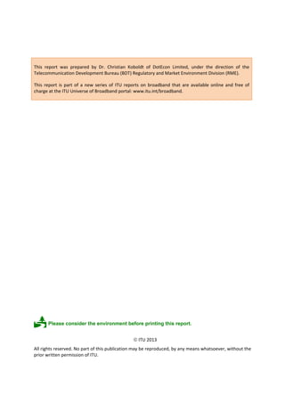 This report was prepared by Dr. Christian Koboldt of DotEcon Limited, under the direction of the 
Telecommunication Development Bureau (BDT) Regulatory and Market Environment Division (RME). 
This report is part of a new series of ITU reports on broadband that are available online and free of 
charge at the ITU Universe of Broadband portal: www.itu.int/broadband. 
 Please consider the environment before printing this report. 
 ITU 2013 
All rights reserved. No part of this publication may be reproduced, by any means whatsoever, without the 
prior written permission of ITU. 
 