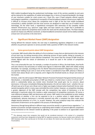 Competition and regulation in a converged broadband world 
With mobile broadband being the predominant technology, most of the services available to end users 
will be tailored to the capabilities of mobile technologies (e.g. in terms of required bandwidth, the design 
of user interfaces suitable for small screens etc.). Given this, even if fixed networks offered superior 
technological capabilities, a hypothetical monopolist of fixed broadband network infrastructure might find 
it difficult to increase prices above the competitive level in light of the fact that mobile broadband 
connectivity is widely available and that most services are designed to make best use of mobile access 
technology. On the other hand, a hypothetical monopolist with ownership of the complete mobile 
network infrastructure (e.g. spectrum usage rights and base stations etc.) might find it profitable to 
increase prices above the competitive level at both the retail and the wholesale levels. The fixed network 
would not impose any effective constraint, as fixed broadband connections would not be widely available, 
at least not in all countries in the short term. 
4 Significant Market Power (SMP) designation 
Having defined the relevant market, the next step in establishing regulatory obligations is to consider 
whether any particular operator or service provider holds a position of SMP in the relevant market. 
4.1 Some general points about SMP designation 
In principle, SMP should reflect the ability of a firm to behave in ways that are detrimental to the interests 
of end users (e.g. by setting excessive prices, delivering services of poor quality, failing to innovate), or 
that foreclose the market to more effective competition. This means that the concept of SMP should be 
closely aligned with the notion of dominance as it would be used in the context of competition 
proceedings. 
This is not universally the case. For example, a number of countries in Africa, the Arab-States, Asia-Pacific 
and Latin America rely exclusively on market share figures to determine SMP, albeit with widely varying 
thresholds. For example, according to the ITU World Telecommunication/ICT Regulatory Survey, in Mali 
any operator holding 25 per cent or more of the market is considered to have SMP, whereas in Bolivia a 
market share above 40 per cent is required, and in Algeria the threshold stands at a 50 per cent share of 
the market. 
Similarly, under the old European ONP (Open Network Provision) framework that governed the process of 
liberalisation, a rebuttable presumption of SMP was linked to a market share in excess of 25 per cent49, 
which is substantially below any market share threshold that would give rise to concerns about 
dominance. In the years immediately following liberalisation, this did not matter much – whether the cut-off 
28 
point was set at 25 per cent, 40 per cent or higher was largely irrelevant when faced with former state-owned 
monopolies which in many cases controlled the entire market. However, as competition develops, 
a greater alignment of the SMP concept with the competition law notion of dominance is to be 
welcomed, in particular where this involves a wider assessment of competitive constraints. Of course a 
main difference between SMP and dominance will remain: SMP needs to be established ex-ante, looking 
prospectively at whether a firm can be expected to be in a position where it might behave anti-competitively, 
whereas dominance is normally assessed only after a complaint has been made about 
alleged abusive behaviour of a firm, i.e. ex-post. However, the same analytical steps that underpin the 
assessment of dominance can be applied in the process of identifying SMP. 
Dominance (though being defined in different ways around the world) is in general terms regarded as “…a 
position of economic strength enjoyed by an undertaking which enables it to prevent effective competition 
being maintained on the relevant market by affording it the power to behave to an appreciable extent 
49 This obviously meant that companies that would not be considered dominant in the context of a competition 
assessment could have been designated as having SMP for regulatory purposes, but because markets were defined in the 
ONP Directives rather than case-by-case on the basis set out above, the reverse was also possible. For a discussion, see 
Freund (2011). 
 