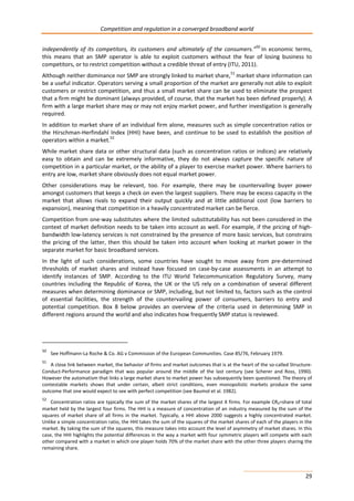 Competition and regulation in a converged broadband world 
independently of its competitors, its customers and ultimately of the consumers.”50 In economic terms, 
this means that an SMP operator is able to exploit customers without the fear of losing business to 
competitors, or to restrict competition without a credible threat of entry (ITU, 2011). 
Although neither dominance nor SMP are strongly linked to market share,51 market share information can 
be a useful indicator. Operators serving a small proportion of the market are generally not able to exploit 
customers or restrict competition, and thus a small market share can be used to eliminate the prospect 
that a firm might be dominant (always provided, of course, that the market has been defined properly). A 
firm with a large market share may or may not enjoy market power, and further investigation is generally 
required. 
In addition to market share of an individual firm alone, measures such as simple concentration ratios or 
the Hirschman-Herfindahl Index (HHI) have been, and continue to be used to establish the position of 
operators within a market.52 
While market share data or other structural data (such as concentration ratios or indices) are relatively 
easy to obtain and can be extremely informative, they do not always capture the specific nature of 
competition in a particular market, or the ability of a player to exercise market power. Where barriers to 
entry are low, market share obviously does not equal market power. 
Other considerations may be relevant, too. For example, there may be countervailing buyer power 
amongst customers that keeps a check on even the largest suppliers. There may be excess capacity in the 
market that allows rivals to expand their output quickly and at little additional cost (low barriers to 
expansion), meaning that competition in a heavily concentrated market can be fierce. 
Competition from one-way substitutes where the limited substitutability has not been considered in the 
context of market definition needs to be taken into account as well. For example, if the pricing of high-bandwidth 
low-latency services is not constrained by the presence of more basic services, but constrains 
the pricing of the latter, then this should be taken into account when looking at market power in the 
separate market for basic broadband services. 
In the light of such considerations, some countries have sought to move away from pre-determined 
thresholds of market shares and instead have focused on case-by-case assessments in an attempt to 
identify instances of SMP. According to the ITU World Telecommunication Regulatory Survey, many 
countries including the Republic of Korea, the UK or the US rely on a combination of several different 
measures when determining dominance or SMP, including, but not limited to, factors such as the control 
of essential facilities, the strength of the countervailing power of consumers, barriers to entry and 
potential competition. Box 8 below provides an overview of the criteria used in determining SMP in 
different regions around the world and also indicates how frequently SMP status is reviewed. 
50 See Hoffmann-La Roche & Co. AG v Commission of the European Communities. Case 85/76, February 1979. 
51 A close link between market, the behavior of firms and market outcomes that is at the heart of the so-called Structure- 
Conduct-Performance paradigm that was popular around the middle of the last century (see Scherer and Ross, 1990). 
However the automatism that links a large market share to market power has subsequently been questioned. The theory of 
contestable markets shows that under certain, albeit strict conditions, even monopolistic markets produce the same 
outcome that one would expect to see with perfect competition (see Baumol et al. 1982). 
52 Concentration ratios are typically the sum of the market shares of the largest X firms. For example CR4=share of total 
market held by the largest four firms. The HHI is a measure of concentration of an industry measured by the sum of the 
squares of market share of all firms in the market. Typically, a HHI above 2000 suggests a highly concentrated market. 
Unlike a simple concentration ratio, the HHI takes the sum of the squares of the market shares of each of the players in the 
market. By taking the sum of the squares, this measure takes into account the level of asymmetry of market shares. In this 
case, the HHI highlights the potential differences in the way a market with four symmetric players will compete with each 
other compared with a market in which one player holds 70% of the market share with the other three players sharing the 
remaining share. 
29 
 