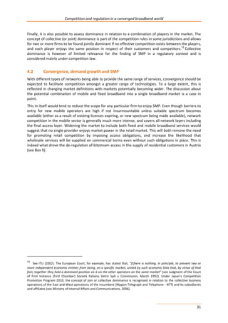 Competition and regulation in a converged broadband world 
Finally, it is also possible to assess dominance in relation to a combination of players in the market. The 
concept of collective (or joint) dominance is part of the competition rules in some jurisdictions and allows 
for two or more firms to be found jointly dominant if no effective competition exists between the players, 
and each player enjoys the same position in respect of their customers and competitors.53 Collective 
dominance is however of limited relevance for the finding of SMP in a regulatory context and is 
considered mainly under competition law. 
4.2 Convergence, demand growth and SMP 
With different types of networks being able to provide the same range of services, convergence should be 
expected to facilitate competition amongst a greater range of technologies. To a large extent, this is 
reflected in changing market definitions with markets potentially becoming wider. The discussion about 
the potential combination of mobile and fixed broadband into a single broadband market is a case in 
point. 
This in itself would tend to reduce the scope for any particular firm to enjoy SMP. Even though barriers to 
entry for new mobile operators are high if not insurmountable unless suitable spectrum becomes 
available (either as a result of existing licences expiring, or new spectrum being made available), network 
competition in the mobile sector is generally much more intense, and covers all network layers including 
the final access layer. Widening the market to include both fixed and mobile broadband services would 
suggest that no single provider enjoys market power in the retail market. This will both remove the need 
for promoting retail competition by imposing access obligations, and increase the likelihood that 
wholesale services will be supplied on commercial terms even without such obligations in place. This is 
indeed what drove the de-regulation of bitstream access in the supply of residential customers in Austria 
(see Box 9). 
53 See ITU (2002). The European Court, for example, has stated that, “[t]here is nothing, in principle, to prevent two or 
more independent economic entities from being, on a specific market, united by such economic links that, by virtue of that 
fact, together they hold a dominant position vis à vis the other operators on the same market” (see Judgment of the Court 
of First Instance (First Chamber) Società Italiano Vetro SpA v Commission, March 1992). Under Japan’s Competition 
Promotion Program 2010, the concept of join or collective dominance is recognised in relation to the collective business 
operations of the East and West operations of the incumbent (Nippon Telegraph and Telephone - NTT) and its subsidiaries 
and affiliates (see Ministry of Internal Affairs and Communications, 2006). 
31 
 
