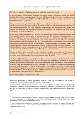 Competition and regulation in a converged broadband world 
Box 9: The de-regulation of bitstream access for residential customers in Austria 
In 2009, there were around 22 fixed broadband connections per 100 inhabitants in Austria, with mobile 
broadband penetration standing at around 15.4 per 100 inhabitants. One year later, mobile broadband 
connections had almost doubled (29.3 per 100 inhabitants), whilst fixed broadband penetration had 
grown by only around 12 per cent.54 
Having concluded, through consideration of price and product characteristics, consumer surveys and 
historic price reactions and price quantity developments, that there is a residential broadband market at 
the retail level that includes DSL, cable and mobile broadband and that competition in this market was 
effective and sustainable, the Austrian telecommunication regulator, RTR, considered that there was no 
longer a need for bitstream regulation. 
As part of the market investigation, RTR identified two separate retail markets for broadband access, one 
for residential customers and the other for business customers. This was due to “profound variations in 
prices and differences in product characteristics and service levels” available to residential and business 
customers, in particular, business customers were more concerned about wide area coverage, 
maintenance and quick response times. Thus, RTR concluded that the business market was separate from 
the residential broadband market and included only DSL connection whereas the residential market also 
included cable and mobile broadband connections. Due to the level of competition at the retail level, RTR 
considered that it was not necessary to continue to consider that wholesale broadband access used to 
provide services to residential customers should be subject to ex-ante regulation. 
Thus the wholesale market was redefined as the “wholesale broadband access market for the provision of 
access to non-residential customers” and includes only internally and externally provided DSL-lines used 
to provide access to non-residential (business) customers at the retail level. 
Initially, the EC had raised ‘serious doubts’ about the inclusion of mobile broadband into the retail 
broadband market for residential consumers and the subsequent redefinition of the wholesale markets. 
However, after further investigation and some minor amendments to the draft measure, the EC withdrew 
its doubts. The EC acknowledged the reasoning given by RTR for its inclusion of mobile broadband into the 
residential retail market given its findings of substitutability with fixed line connections. However, the EC 
also noted the importance of continuing to monitor the situation given evolution of services provided 
over broadband connection, the development of NGNs and potential constraints on mobile connections 
as the number of subscriptions and data usage increase. 
Sources: BEREC (2010a), European Commission (2010) 
Beyond the adjustment of market boundaries, however, there may be changes in the nature of 
competition that need to be considered in assessing market power. 
In many markets substantial investments have been, or will need to be undertaken to serve the growing 
demand for bandwidth. Such investments tend to be lumpy and create substantial excess capacity that 
will only be slowly filled up. This is particularly relevant where new fibre infrastructure is being rolled 
out.55 
54 Data from the ITU World Telecommunication/ICT indicators database (www.itu.int/icteye); similar gains in absolute 
terms were experienced in the following year, with mobile broadband penetration reaching 43.3 connections per 
100 inhabitants, compared with 26.5 for fixed broadband. 
55 Where there is need for investment in entirely new technologies, this may create scope for new entry (although new 
entrants may need to be put on an equal footing with incumbent operators in terms of access to physical infrastructure, 
e.g. existing poles and ducts). 
32 
 