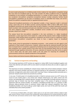 Competition and regulation in a converged broadband world 
A recent study by Bouckaert et al (2010) provides further evidence for inter-platform competition being 
the main driver for broadband take-up. The study considers the effect of different forms of regulated 
competition on the evolution of broadband penetration in a number of OECD countries. Three regimes 
are considered: inter-platform competition (competition between multiple networks); facilities based 
intra-platform competition (on the basis of mandatory access to unbundled local loops); and service-based 
34 
intra-platform competition (built on regulated bitstream access). 
Taking total broadband penetration as the dependent variable, a linear regression model is estimated 
using a panel data set for 20 OECD countries covering December 2003 to March 2008 which shows 
broadband connections per quarter broken down by type of platform, incumbent wholesale connections 
(both incumbent retail and bitstream/resale) and unbundled connections. Explanatory variables grouped 
into three categories (competition variables, broadband service variables and market demographics) 
provide a robust set of results. 
The analysis found that inter-platform competition is the main contributor to a higher broadband 
penetration: a more equal share of the market for a cable and DSL operator leads to higher broadband 
penetration. While facilities-based intra-platform competition was found to have an insignificant impact, 
service-based intra-platform competition was shown to have a negative impact on broadband 
penetration. 
These results cannot be generalised to developing economies – most certainly not with regard to the 
replication of fixed network infrastructure. However, without ignoring the substantial benefits that flow 
from increased levels of competition supported by facilitating access to existing infrastructure, they show 
that competition over a greater portion of the value chain can have beneficial effects that are not easily 
replicated through regulatory intervention. Of course, replication of networks may often not be an option 
– and in these cases, the open access model is the only option for improving the availability of 
communications services for a greater proportion of the population 
Sources: DotEcon and Criterion Economics (2003); Bouckaert et al. (2010) 
4.3 Vertical arrangements and bundling 
The increasing importance of OTT services can augment or reduce SMP of some broadband suppliers and 
means that attention will need to shift to some extent to include also those who are able to supply such 
content. 
The importance of service availability for network choice implies that vertical relations between network 
operators and service providers will have an important bearing on the assessment of market power. In 
particular, arrangements under which content with ‘must-have’ status is being provided exclusively over a 
particular network would need to be assessed very carefully. 
In any case, if market power of a broadband provider is linked to exclusive access to an OTT service, the 
source of such market power is not control over network infrastructure, but rather control over the 
service. Any advantage that a network operator may gain from being able to provide exclusive access to a 
particular type of content may have been competed away in the process of signing an exclusive 
agreement with the content provider. For example, a broadband provider that is in a position to offer 
exclusive video-on-demand access to premium movies might face reduced competition from other 
broadband providers and may be able to sustain higher prices, but much of the profit that results will 
ultimately flow to the content provider.56 
56 As Armstrong and Wright (2005, p 22) explain, “[w]hen agents on one side of the market multihome, platforms might 
offer exclusive contracts to them to prevent them multihoming, thereby profiting from the increased demand from agents 
on the other side. Such exclusive contracts can be “cheap” to offer, since by tying up one side of the market (say sellers), the 
 