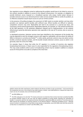 Competition and regulation in a converged broadband world 
Any regulatory access obligation aimed at addressing this problem would have to be linked to access to 
the content, possibly in addition to access to the network infrastructure. For example, an obligation to 
provide bitstream access imposed on a broadband operator who enjoys market power because it 
provides exclusive access to on-demand premium video services would do little to rectify the problem, as 
an effective competitor would require access to such (or similar) content. 
In the presence of bundling strategies the assessment of SMP needs to consider whether and how other 
providers can replicate specific bundles with sufficient ease. Where bundles are difficult to replicate, 
competition concerns may arise. Replicability will need to be assessed on a case-by-case basis, and 
conclusions cannot easily be generalized. Replicability depends, for example, on “the network architecture 
of the SMP operators, on the wholesale obligations imposed and its implementation, on the network 
infrastructure owned by alternative operators and, especially in the case of TV services, also on access to 
contents.”57 
In developed economies, television services have been identified as the component of the bundle that 
may be expected to raise the strongest concerns with regard to replicability, and one where the ability of 
NRAs to intervene is currently very limited.58 In other words, particular concerns may arise where service 
bundles constitute separate markets, and the bundle includes television content, access to which is not 
generally under the remit of ICT NRAs. 
For example, Figure 5 shows that while the ICT regulator in a number of countries also regulates 
broadcasting transmission, in fewer cases it is also responsible for the regulation of broadcasting content. 
This may create problems where access to broadcasting content may be needed in addition to network 
access for third parties to be able to compete at the retail level. 
platform attracts the other side (buyers), which reinforces the decision of sellers to sign up exclusively.” A full assessment of 
the complexities that arise in the context of two-sided markets, or better: multi-sided platforms, is beyond the scope of this 
report, but see, for example, Evans and Schmalensee (2007). 
57 See ERG (2009a), p 6. 
58 The ERG study goes on to note that “TV services and access to content for these services have been considered by NRAs 
[in European Member States] as the ones with the highest probability of raising doubts regarding the replicability of 
bundles. In connection with this, the majority of the few interventions reported by NRAs are centred on TV services and some 
NRAs exposed the possibilities of imposing multicast on the Relevant Market 5 “Wholesale broadband access”. Although 
access to content is considered as an issue likely to raise doubts on replicability, most of the NRAs state that they cannot act 
as they have no competences on content” (see ERG 2009a, p 30). 
35 
 