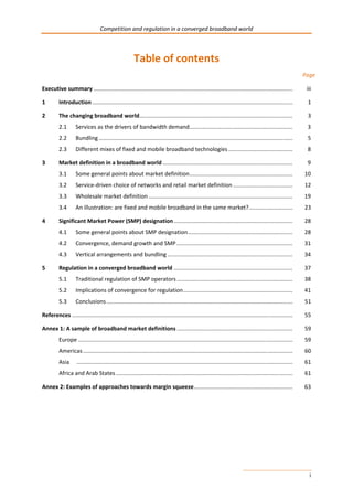 Competition and regulation in a converged broadband world 
i 
Table of contents 
Page 
Executive summary ............................................................................................................................... iii 
1 Introduction ................................................................................................................................ 1 
2 The changing broadband world .................................................................................................. 3 
2.1 Services as the drivers of bandwidth demand .................................................................. 3 
2.2 Bundling ............................................................................................................................ 5 
2.3 Different mixes of fixed and mobile broadband technologies ......................................... 8 
3 Market definition in a broadband world ................................................................................... 9 
3.1 Some general points about market definition .................................................................. 10 
3.2 Service-driven choice of networks and retail market definition ...................................... 12 
3.3 Wholesale market definition ............................................................................................ 19 
3.4 An illustration: are fixed and mobile broadband in the same market? ............................ 23 
4 Significant Market Power (SMP) designation ............................................................................ 28 
4.1 Some general points about SMP designation ................................................................... 28 
4.2 Convergence, demand growth and SMP .......................................................................... 31 
4.3 Vertical arrangements and bundling ................................................................................ 34 
5 Regulation in a converged broadband world ............................................................................ 37 
5.1 Traditional regulation of SMP operators .......................................................................... 38 
5.2 Implications of convergence for regulation ...................................................................... 41 
5.3 Conclusions ....................................................................................................................... 51 
References ............................................................................................................................................. 55 
Annex 1: A sample of broadband market definitions .......................................................................... 59 
Europe ......................................................................................................................................... 59 
Americas ...................................................................................................................................... 60 
Asia .......................................................................................................................................... 61 
Africa and Arab States ................................................................................................................. 61 
Annex 2: Examples of approaches towards margin squeeze ............................................................... 63 
 