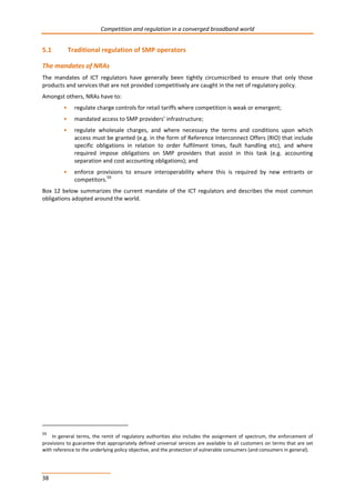 Competition and regulation in a converged broadband world 
5.1 Traditional regulation of SMP operators 
The mandates of NRAs 
The mandates of ICT regulators have generally been tightly circumscribed to ensure that only those 
products and services that are not provided competitively are caught in the net of regulatory policy. 
Amongst others, NRAs have to: 
38 
• regulate charge controls for retail tariffs where competition is weak or emergent; 
• mandated access to SMP providers’ infrastructure; 
• regulate wholesale charges, and where necessary the terms and conditions upon which 
access must be granted (e.g. in the form of Reference Interconnect Offers (RIO) that include 
specific obligations in relation to order fulfilment times, fault handling etc), and where 
required impose obligations on SMP providers that assist in this task (e.g. accounting 
separation and cost accounting obligations); and 
• enforce provisions to ensure interoperability where this is required by new entrants or 
competitors.59 
Box 12 below summarizes the current mandate of the ICT regulators and describes the most common 
obligations adopted around the world. 
59 In general terms, the remit of regulatory authorities also includes the assignment of spectrum, the enforcement of 
provisions to guarantee that appropriately defined universal services are available to all customers on terms that are set 
with reference to the underlying policy objective, and the protection of vulnerable consumers (and consumers in general). 
 