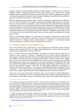 Competition and regulation in a converged broadband world 
imposed a number of ex-ante regulatory obligations on SMP operators.60 Often, these have focused on 
wholesale markets: “(r)egulatory controls on retail services should only be imposed where national 
regulatory authorities consider that relevant wholesale measures or measures regarding carrier selection 
or pre-selection would fail to achieve the objective of ensuring effective competition and the fulfilment of 
public interest objectives” (European Commission 2007a). 
Wholesale regulation exposes a greater range of services to competition, and generates more benefits in 
terms of product differentiation and innovation, responding to changing customer preferences and needs. 
These are natural outcomes of competitive supply that cannot be easily replicated through regulatory 
intervention, which by its very nature tends to be very specific and prescriptive. Regulated access creates 
scope for competition at the retail level through a wide variety of routes, for example through innovation 
in customer services or via alternative and novel pricing models, benefitting end-users more than any rigid 
retail control could ever do. This is particularly important in relation to broadband markets where there is 
much more room for service differentiation than in the case of ‘plain vanilla’ voice telephony, for example 
(see ITU, 2012c). 
Similarly, interconnection obligations in combination with regulated interconnection charges create 
opportunities for the deployment of alternative infrastructure where scale and scope economies are 
potentially weaker, for example because existing capacity is insufficient to accommodate growing 
demand (as has been, for example, the case in long distance transmission). 
The interaction of regulation and competition policy 
Much of the behaviour that is addressed by ex-ante regulation (e.g. discriminatory pricing, refusal to 
supply, excessive pricing) would also be caught under competition law – mostly under the provisions 
aimed at preventing the abuse of a dominant position.61 
There are indeed many cases where competition law provisions have been used to tackle issues in 
relation to access charges. For example, in November 2011, the Chinese authority responsible for 
assessing price-related anti-competitive behaviour (the National Development and Reform Commission of 
China (NDRC)), confirmed that it was investigating China Telecom and China Unicom (which together 
account for over two thirds of China’s broadband access market) under the Anti-Monopoly Law (AML) 
about alleged abuse of dominance in that market. As part of the investigation, the NDRC found that “[t]he 
two companies had charged rival broadband access operators higher fees for broadband access while 
prices for non-competing companies were lower. The NDRC official determined such behaviour to 
constitute abusive price discrimination. … The companies had deliberately allocated an insufficient amount 
of bandwidth … for the interconnection services offered to rivals, resulting in lower interconnection speed 
which in turn, resulted in significantly slower internet speed for end users in many parts of China.”62 
Such issues are of course at the heart of regulatory policy, and are addressed through obligations to 
provide access at regulated prices and in a non-discriminatory fashion. However, discriminatory practices 
can sometimes be very subtle and focus on secondary services rather than headline prices. Order lead 
60 For example, the European Commission has identified a number of markets susceptible to ex-ante regulation on the 
basis of three criteria, all of which must be met: “(a) the presence of high and non-transitory barriers to entry. These may be 
of a structural, legal or regulatory nature; (b) a market structure which does not tend towards effective competition within 
the relevant time horizon. The application of this criterion involves examining the state of competition behind the barriers to 
entry; (c) the insufficiency of competition law alone to adequately address the market failure(s) concerned.” (See European 
Commission 2007a).) This test has since been adopted in many other countries outside of Europe including Moldova, 
Oman, Saudi Arabia and the United Arab Emirates (see ITU 2012c). 
61 Unlike sector-specific regulation, however, competition law enforcement takes place after a particular case has been 
investigated, either following from a complaint, or driven by an investigation carried out by the NCA on its own initiative. 
Although the threat of fines imposed by NCAs will have a deterrent effect, any behavioral remedies that an NCA might 
introduce would be ex-post rather than ex-ante. 
62 http://competition.practicallaw.com/6-517-0485?q=broadband+price+discrimination 
40 
 