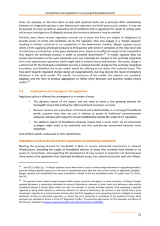 Competition and regulation in a converged broadband world 
times, for example, or the time taken to deal with reported faults can in principle differ substantially 
between an integrated operator’s own downstream operation and third party access seekers. It may not 
be possible to come up with an exhaustive list of conditions that a regulated firm needs to comply with, 
and ex-post investigations of allegedly abusive discriminatory behaviour may be needed. 
Similarly, even where ex-ante regulatory controls are in place and firms are subject to obligations to 
provide access on terms and conditions set by the regulator, they may engage in a ‘margin squeeze’ 
resulting in limited, restricted or no competition in the downstream markets. Margin squeeze occurs 
where a firm supplying wholesale products to third parties with whom it competes at the retail level sets 
its retail price at a level that, at the given wholesale price, leaves an insufficient margin to the competitors 
that require the wholesale product in order to compete downstream. 63 A margin squeeze does not 
involve discrimination as the same wholesale price can notionally be charged to the vertically integrated 
firm’s own downstream operation, which might lead to notional losses downstream. The access charge is 
a direct cost for the third party competitor but only a notional transfer charge for the vertically integrated 
incumbent, and therefore the access seeker would be suffering actual rather than notional losses. This 
may point towards regulated charges being set inappropriately, but may also be the result of predatory 
behaviour in the retail market. The specific circumstances of the market, the relevant cost standards 
adopted, and the level of product aggregation to reflect entry decisions and business models clearly 
matter.64 
41 
5.2 Implications of convergence for regulation 
Regulatory policy is affected by convergence in a number of ways: 
• The dynamic nature of the sector, and the need to serve a fast growing demand for 
bandwidth means that setting the right investment incentives is crucial. 
• Because services are a key driver of demand and substitutability in a converged broadband 
world, concerns may arise not just in relation to access to traditional communications 
networks, but also with regard to services traditionally outside the scope of ICT regulation. 
• The platform nature of broadband networks implies that a much richer set of commercial 
strategies might need to be examined, and that case-by-case assessment becomes more 
important. 
Each of these points is discussed in more detail below. 
Regulation needs to be alert to the importance of promoting investment 
Meeting the growing demand for bandwidth is likely to require substantial investments in network 
infrastructure. Extending the supply of broadband services to those who currently have limited or no 
access to connectivity, and supporting the development of new services is important not least because 
there seems to be agreement that improved broadband access has substantial positive spill-over effects. 
63 See OECD (2009, p1): “A margin squeeze occurs when there is such a narrow margin between an integrated provider’s 
price for selling essential inputs to a rival and its downstream price that the rival cannot survive or effectively compete.” 
Margin squeeze and established tests were considered in detail in the last broadband series ITU paper (see ITU 2012c, 
Box 10). 
64 The approach taken toward margin squeeze differs across countries and regions. In some countries, a finding of margin 
squeeze behaviour is necessarily considered as abuse of dominance, whereas in other cases such behaviour may only be 
considered abusive if certain other criteria are met. For example, in Europe and New Zealand, price squeezing is typically 
regarded as being either directly or indirectly related to an abuse of dominance. By contrast, in the United States, price 
squeezing is regarded as a normal market activity unless the firm engaging in price squeezing practices is obliged to provide 
wholesale services to alternative operators, or where the price squeezing is considered to be predatory pricing. More 
examples are available at Annex 2 of the ICT Regulation Toolkit, “Comparative Approaches to Price Squeezes and Abuse of 
Dominance” (available at www.ictregulationtoolkit.org/en/PracticeNotes.html#3096). 
 