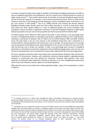 Competition and regulation in a converged broadband world 
A number of empirical studies have sought to establish a link between broadband penetration and GDP as 
well as broadband penetration and employment, with the research focus shifting towards the impact of 
higher speed services.65 These studies demonstrate the benefits of increased broadband speed and the 
roll-out of ultra-fast networks. For example, a recent study conducted by Ericsson, Arthur D. Little and the 
Chalmers University of Technology found that doubling a country’s broadband speed could lead to a 0.3 
per cent increase in GDP growth.66 Katz et al. (2009) estimate that meeting the German National 
Broadband Strategy targets would create over half a million new jobs as a result of construction alone, 
with almost the same number added as a result of additional growth and service innovation after 
completion. Overall, the effect of significant investment in ultra-fast broadband networks on GDP would 
likely be equivalent to 0.6 per cent of annual growth over the ten-year period from 2010 to 2020. 
ITU (2012) reports similar effects for other parts of the world. In Latin America, a one percentage point 
increase in broadband penetration is estimated to generate an additional 0.016 per cent in GDP growth, 
indicating a contribution of between USD 6.7 billion and 14.3 billion between 2007 and 2009. Similarly 
across the Arab States a ten per cent increase in the broadband penetration rate is estimated to e 
increase GDP per capita by between 0.18 and 0.21 per cent on average. This would amount to an average 
annual contribution of broadband to per capita GDP growth in the six years to 2010 of 0.7 per cent in the 
UAE and 0.92 per cent in Jordan, for example. In India, a one percentage point increase in broadband 
penetration is estimated to increase the employment rate by 0.028 percentage points, and a ten per cent 
increase in the penetration rate is estimated to increase Indian regional GDP by 0.313 percentage points. 
Of course, regulators and policy makers have always been concerned about setting the right incentives for 
investment in infrastructure. However, with substantive investment being needed in upgrading existing 
networks or constructing new ones, getting the investment incentives right becomes much more 
important. Providing the right investment incentives to operators is far from straightforward particularly 
where new access networks could be subject to cost-based regulation. 
NRAs generally rely on cost models when setting regulated charges, using a mix of approaches as shown 
in Figure 6. 
65 For example, Czernich et al. (2011), who investigate the effect of broadband infrastructure on economic growth. 
Koutroumpis (2009) considered that for the EU-15, between 2002-2007 the impact of broadband on GDP was 0.63%, 
contributing 16.9% of total growth over the period (). For an overview of research into the economic impact of broadband 
see ITU (2012d). 
66 The findings rest on an econometric analysis of a panel of 33 OECD countries over the period 2008-2012 using publicly 
available data. The positive effects of increases in broadband speed for the economy are broken down into three main 
categories with direct and indirect effects providing a short-to-medium term stimulus, and ‘induced’ effects having a long-term 
42 
impact. The direct effects include job creation through civil works, construction and equipment required for building 
the new infrastructure. The indirect effect includes the spill-over arising from efficiency improvements resulting 
from the availability of high-speed broadband. Induced effects capture new styles of business caused 
by the increased speeds including the creation of more online services. See “Need For Speed – a new study 
confirms the positive effects of an increased broadband speed on GDP” September 2011 found at 
www.ericsson.com/networkedsociety/media/hosting/Need_for_speed.pdf 
 