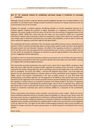 Competition and regulation in a converged broadband world 
Box 13: The standards method for establishing cost-based charges is insufficient to encourage 
44 
investment 
Although common practice, using the operator-specific Weighted Average Cost of Capital (WACC) in the 
calculation of cost-based access charges provides insufficient incentives for making investments that are 
sunk and where returns are uncertain. 
Imagine, for example, a network operator considering whether to commit substantial resources to a 
network upgrade enabling the provision of higher bandwidth in a regulatory environment where a 
regulator sets access charges to limit the return of that firm from the provision of regulated access to the 
operator’s WACC. Whilst this means that the firm does not earn economic profits on a successful 
investment, it ignores that at the point at which an investment is made, future returns are uncertain, and 
may include cases in which the investment has to be written off completely, as well as cases in which the 
return absent the regulatory constraint might be well above WACC. 
The investment will only be undertaken if the net present value (NPV) of future returns, calculated at the 
operator’s WACC is positive (and possibly above a certain project-specific hurdle rate that may be applied 
for good reason), but not otherwise. However, the effect of the regulatory constraint is asymmetric in 
that it will ‘bite’ only in the case where the firm would otherwise earn a return in excess of WACC, but not 
in cases where for example the willingness of customers to pay for high bandwidth or the take-up of the 
service is lagging far behind expectations. 
Limiting the return on successful investments without accounting for the risk of failure will mean that the 
expected return at the point at which the investment decision has to be made is less than WACC, resulting 
in a negative NPV and discouraging investment. 
This means that successful investments may need to earn a return that is above WACC, resulting in what 
after the event might look like economic profits supported by excessive prices, but what is simply the 
reward for the investor having taken the risk of committing resources that might have to be written off in 
part or completely. The excess over WACC – and thus the apparent excess profit – has to be larger the 
greater the risk, potentially leading to a situation where an initial commitment by the regulator to allow 
higher returns may become unsustainable in the face of public pressure to curb what looks like 
profiteering by an incumbent operator. For this approach to be effective, there would have to be a clear 
indication of the magnitude of the reward successful investors would be allowed and a commitment from 
the regulator to protect returns on successful investment from being eroded in the future. If regulators 
cannot credibly commit to maintaining the promised higher rate of return to operators (e.g. where the 
permitted rate of return could easily be reduced as part of a regular review process) there will be limited 
impact on investment incentives (see Levine & Rickman (2002) for a discussion of the commitment 
problem). 
Similar asymmetries exist between access providers and third party access seekers. Whilst the former 
have committed substantial resources, the latter enjoy the flexibility of a ‘pay-as-you-go’ service: they can 
purchase access services at regulated prices if demand is sufficiently high to allow them to earn a return, 
but are not committed to making any payments or investment otherwise. Put differently, the provision of 
regulated access includes a potentially very valuable option to take access services (but not the obligation 
to do so), often for free. This again has the effect of discouraging investment unless access providers are 
allowed to charge a premium for pay-as-you-go access, or require long-term commitments from access 
seekers. 
Source: Author 
 