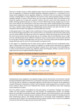 Competition and regulation in a converged broadband world 
There are a number of ways in which regulatory policy could correct for distorted investment incentives 
from the application of standard cost-based regulation. Regulatory holidays (i.e. a commitment not to 
impose access obligations and set regulated charges) for a period of time are one option of rewarding 
investors. Enabling NRAs to include additional risk premiums when setting regulated charges is another 
possibility (though, as noted in the box above, this may create commitment issues if the premiums that 
would be required are so large that successful investors will earn returns that look excessive to the 
public). Allowing regulated operators to make use of more differentiate pricing, charging more for short-term 
access without any commitments on the part of the access seeker and discounting access charges 
where access seekers make commitments and share some of the risk associated with the investment can 
also have a positive impact (though such differentiated pricing schemes may open the door for anti-competitive 
45 
discrimination that regulators could find difficult to control). 
A fairly general point in this regard is that a proliferation of access products disproportionately increases 
the risk of discouraging investments. This is because there is an asymmetry in the sense that under-pricing 
any one access product will reduce the returns on investment, whilst over-pricing some will only affect 
the mix of access services that third parties will use. For example, with LLU and bitstream access, a high 
price for unbundled loops will be ineffective if bitstream access is priced too low as third parties will tend 
to use the latter instead of unbundled loops, and vice versa. The access product with the lowest regulated 
charge effectively caps the return the access provider can expect to earn. 
In this regard it is noteworthy that not every country seeks to regulate the price of wholesale access. 
Figure 7 below shows that while the majority of regulators in Europe and the Arab States set regulated 
charges for wholesale access to the dominant player’s network, this is not the case in the United States or 
in some of Latin American countries (e.g. Argentina, Brazil and Paraguay). Similarly, countries in the CIS 
region tend not to set an explicit wholesale charge control. 
Figure 7: Price regulation of wholesale broadband access/bitstream access, 2011 
Percentages of 
responses in 2011 
Based on 24/44 
Responses 
Based on 11/21 
Responses 
Wholesale boradb 
Based on 16/38 
Responses 
band access/bistream access 
Based on 24/43 
Responses 
Based on 25/35 
Responses 
Based on 6/12 
Responses 
Source: ITU World Telecommunication/ICT Tariff Policies Database, www.itu.int/icteye. 
Based on 106/193 
Responses 
Looking beyond access obligations and regulated charges, policies that promote risk-sharing for example 
through providing the right incentives for co-investment may help to stimulate infrastructure investment. 
This may be tied, for example, to suspending regulatory controls where co-investors can be expected to 
compete effectively in downstream markets. Such competition could emerge where co-investors in fibre 
access networks obtain control over individual fibre strands, which effectively means that competing 
access networks are in place. 
Given the platform nature of broadband (as discussed above), co-investment strategies may however 
involve not only potential competitors, but also providers of complementary services. For example, 
policies to encourage co-investment between network operators and content producers may encourage 
roll-out of the ‘ultra-fast’ networks because it addresses the co-ordination problem of needing services to 
drive infrastructure take-up, and needing infrastructure to encourage service development. Network 
investments by OTT players can more generally help to provide customers with a service-rich broadband 
environment that will encourage take-up and assist with roll-out. 
 