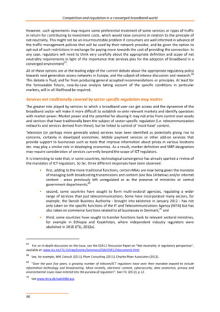 Competition and regulation in a converged broadband world 
However, such agreements may require some preferential treatment of some services or types of traffic 
in return for contributing to investment costs, which would raise concerns in relation to the principle of 
net neutrality. This might not be an insurmountable problem if consumers are well informed in advance of 
the traffic management policies that will be used by their network provider, and be given the option to 
opt out of such restrictions in exchange for paying more towards the cost of providing the connection. In 
any case, regulators will need to think very carefully about the appropriate definition and scope of net 
neutrality requirements in light of the importance that services play for the adoption of broadband in a 
converged environment67. 
All of these options are at the leading edge of the current debate about the appropriate regulatory policy 
towards next generation access networks in Europe, and the subject of intense discussion and research.68 
This debate is fluid, and far from producing general accepted recommendations or principles. At least for 
the foreseeable future, case-by-case analysis taking account of the specific conditions in particular 
markets, will in all likelihood be required. 
Services not traditionally covered by sector specific regulation may matter 
The greater role played by services to which a broadband user can get access and the dynamism of the 
broadband sector will make it more difficult to establish ex-ante relevant markets and identify operators 
with market power. Market power and the potential for abusing it may not arise from control over assets 
and services that have traditionally been the subject of sector-specific regulation (i.e. telecommunication 
networks and services derived from these), but be linked to control of ‘must-have’ content. 
Television (or perhaps more generally video) services have been identified as potentially giving rise to 
concerns, certainly in developed economies. Mobile payment services or other add-on services that 
provide support to businesses such as tools that improve information about prices in various locations 
etc. may play a similar role in developing economies. As a result, market definition and SMP designation 
may require consideration of services currently beyond the scope of ICT regulators. 
It is interesting to note that, in some countries, technological convergence has already sparked a review of 
the mandates of ICT regulators. So far, three different responses have been observed: 
46 
• first, adding to the more traditional functions, certain NRAs are now being given the mandate 
of managing both broadcasting transmissions and content (see Box 14 below) and/or internet 
content - areas previously left unregulated or as the preserve of ministries or central 
government departments;69 
• second, some countries have sought to form multi-sectoral agencies, regulating a wider 
range of services than just telecommunications. Some have incorporated many sectors, for 
example, the Danish Business Authority - brought into existence in January 2012 - has not 
only taken on the specific functions of the IT and Telecommunications Agency (NITA) but has 
also taken on commerce functions related to all businesses in Denmark;70 and 
• third, some countries have sought to transfer functions back to relevant sectoral ministries, 
for example in Ethiopia and Kazakhstan, where independent industry regulators were 
abolished in 2010 (ITU, 2012a). 
67 For an in-depth discussion on the issue, see the GSR12 Discussion Paper on “Net neutrality: A regulatory perspective”, 
available at: www.itu.int/ITU-D/treg/Events/Seminars/GSR/GSR12/documents.html 
68 See, for example, WIK Consult (2011), Plum Consulting (2011), Charles River Associates (2012). 
69 “Over the past five years, a growing number of telecom/ICT regulators have seen their mandate expand to include 
information technology and broadcasting. More recently, electronic content, cybersecurity, data protection, privacy and 
environmental issues have entered into the purview of regulators”; See ITU (2012), p 12. 
70 See www.dcca.dk/sw63084.asp. 
 