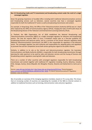 Competition and regulation in a converged broadband world 
Box 14: Broadcasting (radio and TV transmission) and broadcasting content under the remit of a single 
47 
converged regulator. 
Given the growing importance of bundled offers including both traditional telecommunications services 
and broadcasting services such as television, several countries now have a converged regulator 
responsible for both the traditional ICT sector as well as broadcasting transmission and content. 
For example, in Hong Kong, China, the Office of the Telecommunications Authority (OFTA) was on 1 April 
2012 replaced by the Office of Communications Agency (OFCA), merging the tasks of OFTA with those of 
the Broadcasting Division of the Television and Entertainment Licensing Authority (TELA). 
In Thailand, the NRA Organisation Act of 2010 established the National Broadcasting and 
Telecommunications Commission (NBTC) as a single converged regulator for telecoms and broadcasting 
sectors. The new Act requires NBTC to issue a broadcast master plan as a five-year guideline for 
broadcasting business and spectrum policy, and as a successor of the former telecoms regulatory body 
(National Telecommunications Commission), the NBTC is also responsible for regulation in the telecoms 
sector. The converged regulator has joint authority and responsibility for adopting policy and regulation 
to promote free and fair competition across both sectors giving due regard to the public interest. 
Similarly, in addition to its role as the internet and telecommunications regulator, the Australian 
Communications and Media Authority (ACMA) is responsible for both broadcasting transmission through 
planning the radio spectrum to be used by radio and television services and the issuing of licences and 
broadcasting content regulation covering both radio and television. 
There are a number of other countries with converged regulators responsible for both broadcasting 
transmission and content together with traditional ICT regulation including: Austria, Bahamas, Canada, 
Chile, Georgia, Guinea, Korea (Republic of), Mongolia, Panama, Slovenia and Switzerland to name just a 
few. 
Sources: www.ofca.gov.hk/index.html; http://www.nbtc.go.th/wps/portal/NTC/eng; Thaveechaiyagarn; 
www.acma.gov.au/WEB/LANDING/pc=BROADCASTING_MAIN; ITU World Telecommunication/ICT Regulatory 
database, www.itu.int/icteye. 
Box 15 provides an overview of the changing regulatory mandates, based on ITU survey data. This shows 
that an increasing number of countries are expanding the mandate of the NRA to Internet content in 
addition to traditional functions such as licensing, interconnection rates and price regulation. 
 