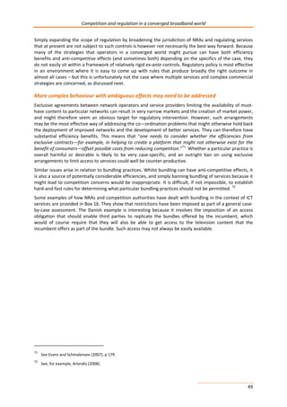 Competition and regulation in a converged broadband world 
Simply expanding the scope of regulation by broadening the jurisdiction of NRAs and regulating services 
that at present are not subject to such controls is however not necessarily the best way forward. Because 
many of the strategies that operators in a converged world might pursue can have both efficiency 
benefits and anti-competitive effects (and sometimes both) depending on the specifics of the case, they 
do not easily sit within a framework of relatively rigid ex-ante controls. Regulatory policy is most effective 
in an environment where it is easy to come up with rules that produce broadly the right outcome in 
almost all cases – but this is unfortunately not the case where multiple services and complex commercial 
strategies are concerned, as discussed next. 
More complex behaviour with ambiguous effects may need to be addressed 
Exclusive agreements between network operators and service providers limiting the availability of must-have 
content to particular networks can result in very narrow markets and the creation of market power, 
and might therefore seem an obvious target for regulatory intervention. However, such arrangements 
may be the most effective way of addressing the co—ordination problems that might otherwise hold back 
the deployment of improved networks and the development of better services. They can therefore have 
substantial efficiency benefits. This means that “one needs to consider whether the efficiencies from 
exclusive contracts—for example, in helping to create a platform that might not otherwise exist for the 
benefit of consumers—offset possible costs from reducing competition.”71 Whether a particular practice is 
overall harmful or desirable is likely to be very case-specific, and an outright ban on using exclusive 
arrangements to limit access to services could well be counter-productive. 
Similar issues arise in relation to bundling practices. Whilst bundling can have anti-competitive effects, it 
is also a source of potentially considerable efficiencies, and simply banning bundling of services because it 
might lead to competition concerns would be inappropriate. It is difficult, if not impossible, to establish 
hard-and-fast rules for determining what particular bundling practices should not be permitted. 72 
Some examples of how NRAs and competition authorities have dealt with bundling in the context of ICT 
services are provided in Box 16. They show that restrictions have been imposed as part of a general case-by- 
case assessment. The Danish example is interesting because it involves the imposition of an access 
obligation that should enable third parties to replicate the bundles offered by the incumbent, which 
would of course require that they will also be able to get access to the television content that the 
incumbent offers as part of the bundle. Such access may not always be easily available. 
49 
71 See Evans and Schmalensee (2007), p 179. 
72 See, for example, Arlandis (2008). 
 