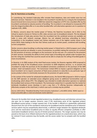 Competition and regulation in a converged broadband world 
Box 16: Restrictions on bundling 
In Luxembourg, the standard triple-play offer includes fixed telephony, data and mobile voice but not 
television services. Television is not included in the incumbent’s bundle due to a ruling by the Competition 
Council (Conseil de la Concurrence) in 2008 that stated the integration of IPTV into a bundled offer by the 
incumbent constituted an abusive practice of bundling. The incumbent is not allowed to incorporate IPTV 
into the integral bundled offer or in any other bundled offer until alternative operators are in a position to 
replicate it (EC, 2009). 
In Mexico, concerns about the market power of Telmex, the fixed-line incumbent, led in 2011 to the 
refusal to award a licence to Telmex to offer video services over its broadband network. This has delayed 
the introduction of triple play services from the incumbent but the combined services are available via 
cable in areas with network coverage. Mexico has not adopted local-loop unbundling to foster 
competition in the broadband market and Telmex maintains one of the highest market shares in the 
entire OECD, likely leading to the fear that Telmex could use its market power, combined with bundling, 
to limit competition. 
Similar concerns about bundling re-enforcing market power in Poland led to a 2010 European court ruling 
finding that countries are allowed, in some circumstances, to prohibit making the conclusion of a contract 
for the provision of services contingent on the conclusion, by the end user, of a contract for the provision 
of other services. Essentially the ability to limit certain types of bundling was upheld under European law, 
but the ruling also clarified that countries would not be able to simply ban the selling of bundled goods in 
most circumstances. 
In Slovenia, in its 2005 analysis of the retail fixed access market, the Slovenia regulator APEK proposed to 
prohibit the tying of the broadband access connection to ISDN telephony services, i.e. to prevent the 
incumbent to make the purchase of the broadband connection conditional on the purchase of the SMP 
product 'retail narrowband access'. The Commission invited APEK to impose a general obligation on the 
local incumbent not to require consumers of fixed access products to subscribe to any particular type of 
access product unless it is technically necessary for the provision of a given service. 
In the context of the market for wholesale broadband access, the Danish NRA proposed in 2010 to impose 
on the SMP operator an extended access obligation giving access to additional functionalities such as 
multicasting, which allows IPTV. This obligation was intended to enable alternative operators to replicate 
the bundled retail services of the incumbent. The Commission stated that it is possible that the market for 
wholesale broadband access develops in such a way that a TV offering becomes indispensable to 
effectively compete at the retail level, in which case such a remedy may be justified. 
Sources: OECD (2011), “Broadband Bundling Trends and policy implications”, p 40; BEREC (2010), “BEREC report on 
impact of bundled offers in retail and wholesale market definition” 
Discounts for bundles that include regulated products (e.g. broadband access and television services) may 
also give rise to margin squeeze concerns, even if the stand-alone price of the regulated product 
(broadband access) passes a margin squeeze test. If the bundle is offered at a (potentially substantial) 
discount from the sum of the standalone retail price for broadband and the standalone price of television 
services (which may be competitively determined), a sufficient margin between the regulated wholesale 
price and the stand-alone broadband price to allow an equally efficient competitor profitably to offer 
stand-alone broadband services may be of limited practical relevance. The margin squeeze test may be 
passed on the basis of an inflated retail price for the regulated product on a stand-alone basis, which may 
be notional if most customers buy the bundle, and the access seeker has to compete with the bundled 
offer. 
50 
 