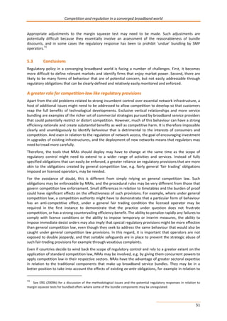Competition and regulation in a converged broadband world 
Appropriate adjustments to the margin squeeze test may need to be made. Such adjustments are 
potentially difficult because they essentially involve an assessment of the reasonableness of bundle 
discounts, and in some cases the regulatory response has been to prohibit ‘undue’ bundling by SMP 
operators.73 
5.3 Conclusions 
Regulatory policy in a converging broadband world is facing a number of challenges. First, it becomes 
more difficult to define relevant markets and identify firms that enjoy market power. Second, there are 
likely to be many forms of behaviour that are of potential concern, but not easily addressable through 
regulatory obligations that can be clearly defined and relatively easily monitored and enforced. 
A greater role for competition-law like regulatory provisions 
Apart from the old problems related to strong incumbent control over essential network infrastructure, a 
host of additional issues might need to be addressed to allow competition to develop so that customers 
reap the full benefits of technological developments. Exclusive vertical relationships and more service 
bundling are examples of the richer set of commercial strategies pursued by broadband service providers 
that could potentially restrict or distort competition. However, much of this behaviour can have a strong 
efficiency rationale and create substantial benefits as well as competitive harm. It is therefore impossible 
clearly and unambiguously to identify behaviour that is detrimental to the interests of consumers and 
competition. And even in relation to the regulation of network access, the goal of encouraging investment 
in upgrades of existing infrastructures, and the deployment of new networks means that regulators may 
need to tread more carefully. 
Therefore, the tools that NRAs should deploy may have to change at the same time as the scope of 
regulatory control might need to extend to a wider range of activities and services. Instead of fully 
specified obligations that can easily be enforced, a greater reliance on regulatory provisions that are more 
akin to the obligations created by general competition law, e.g. fairly general ‘fair trading’ obligations 
imposed on licensed operators, may be needed. 
For the avoidance of doubt, this is different from simply relying on general competition law. Such 
obligations may be enforceable by NRAs, and the procedural rules may be very different from those that 
govern competition law enforcement. Small differences in relation to timetables and the burden of proof 
could have significant effects on the effectiveness of such provisions. For example, where under general 
competition law, a competition authority might have to demonstrate that a particular form of behaviour 
has an anti-competitive effect, under a general fair trading condition the licensed operator may be 
required in the first instance to demonstrate that the practice under question does not frustrate 
competition, or has a strong countervailing efficiency benefit. The ability to penalize rapidly any failures to 
comply with licence conditions or the ability to impose temporary or interim measures, the ability to 
impose immediate desist orders may also imply that special regulatory provisions might be more effective 
than general competition law, even though they seek to address the same behaviour that would also be 
caught under general competition law provisions. In this regard, it is important that operators are not 
exposed to double jeopardy, and that suitable safeguards are in place to prevent the strategic abuse of 
such fair-trading provisions for example through vexatious complaints. 
Even if countries decide to wind back the scope of regulatory control and rely to a greater extent on the 
application of standard competition law, NRAs may be involved, e.g. by giving them concurrent powers to 
apply competition law in their respective sectors. NRAs have the advantage of greater sectoral expertise 
in relation to the traditional components that make up broadband service bundles. They may be in a 
better position to take into account the effects of existing ex-ante obligations, for example in relation to 
73 See ERG (2009b) for a discussion of the methodological issues and the potential regulatory responses in relation to 
margin squeeze tests for bundled offers where some of the bundle components may be unregulated. 
51 
 