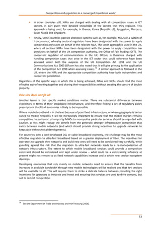 Competition and regulation in a converged broadband world 
• In other countries still, NRAs are charged with dealing with all competition issues in ICT 
sectors, in part given their detailed knowledge of the sectors that they regulate. This 
approach is being used, for example, in Greece, Korea (Republic of), Kyrgyzstan, Morocco, 
Saudi Arabia and Singapore. 
• Finally, some countries operate alterative systems such as, for example, MoUs or a system of 
‘concurrency’, whereby sectoral regulators have been designated with the power to apply 
competition provisions on behalf of the relevant NCA. The latter approach is used in the UK, 
where all sectoral NRAs have been designated with the power to apply competition law 
provisions on behalf of the UK competition authority, the Office of Fair Trading (OFT). The 
concurrent regulator of communications in the UK, Ofcom, is therefore charged with 
handling competition cases that arise in the ICT sector that could otherwise have been 
assessed under both the auspices of the UK Competition Act 1998 and the UK 
Communications Act 2003 (Ofcom has also noted that it will give primacy to the application 
of the Competition Act 1998 when assessing cases).76 A similar approach is followed in the 
US, where the NRA and the appropriate competition authority have both independent and 
concurrent jurisdiction. 
Regardless of the specific ways in which this is being achieved, NRAs and NCAs should find the most 
effective way of working together and sharing their responsibilities without creating the spectre of double 
jeopardy. 
One size does not fit all 
Another lesson is that specific market conditions matter. There are substantial differences between 
economies in terms of their broadband infrastructure, and therefore finding a set of regulatory policy 
prescriptions that fit all economies is likely to be impossible. 
Where mobile broadband is in the lead because of poor fixed infrastructure, or where geography is better 
suited to mobile networks it will be increasingly important to ensure that the mobile market remains 
competitive. In particular, attempts by MNOs to monopolize particular services should be regarded with 
caution, as this might reduce the benefit from the generally stronger infrastructure competition that 
exists between mobile networks (and which should provide strong incentives to upgrade networks to 
keep pace with technical developments). 
For countries with a well-developed DSL or cable broadband economy, the challenge may be the most 
effective migration to ultra-fast broadband based on a greater deployment of fibre. The incentives for 
operators to upgrade their networks and build new ones will need to be considered very carefully, while 
guarding against the risk that the migration to ultra-fast networks leads to a re-monopolization of 
network infrastructure. The extent to which mobile broadband services could provide a competitive 
constraint should be considered and kept under review – what could be a constraining influence at 
present might not remain so as fixed network capabilities increase and a whole new service ecosystem 
develops. 
Developing economies that rely mainly on mobile networks need to ensure that the benefits from 
increases in available bandwidth through new mobile technologies will be realised and that key services 
will be available to all. This will require them to strike a delicate balance between providing the right 
incentives for operators to innovate and invest and ensuring that services are used to drive demand, but 
not to restrict competition. 
53 
76 See UK Department of Trade and Industry and HM Treasury (2006). 
 