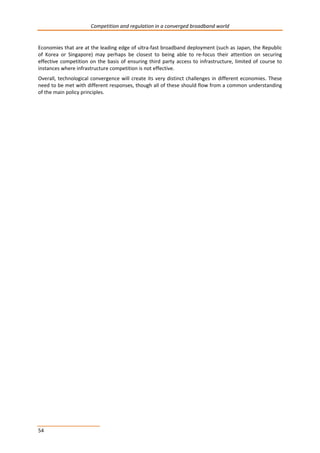 Competition and regulation in a converged broadband world 
Economies that are at the leading edge of ultra-fast broadband deployment (such as Japan, the Republic 
of Korea or Singapore) may perhaps be closest to being able to re-focus their attention on securing 
effective competition on the basis of ensuring third party access to infrastructure, limited of course to 
instances where infrastructure competition is not effective. 
Overall, technological convergence will create its very distinct challenges in different economies. These 
need to be met with different responses, though all of these should flow from a common understanding 
of the main policy principles. 
54 
 