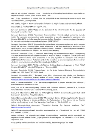 Competition and regulation in a converged broadband world 
DotEcon and Criterion Economics (2003), “Competition in broadband provision and its implications for 
regulatory policy – A report for the Brussels Round Table”. 
ERG (2009a), “Replicability of bundles from the perspective of the availability of wholesale inputs and 
access to content”, Convergence PT. 
ERG (2009b), “Report on the Discussion on the application of margin squeeze tests to bundles”, March. 
Ericsson (2012), “Traffic and Market Report”, June. 
European Commission (1997) “Notice on the definition of the relevant market for the purposes of 
Community competition law”. 
European Commission (2003), “Commission Recommendation relevant product and service markets 
within the electronic communications sector susceptible to ex ante regulation in accordance with 
Directive 2002/21/EC of the European Parliament and of the Council on a common regulatory framework 
for electronic communication networks and services (2003/311/EC)”. 
European Commission (2007a) “Commission Recommendation on relevant product and service markets 
within the electronic communications sector susceptible to ex ante regulation in accordance with 
Directive 2002/21/EC of the European Parliament and of the Council on a common regulatory framework 
for electronic communications networks and services (2007/879/EC)”. 
European Commission (2007b), “Commission staff working document Explanatory Note: Accompanying 
document to the Commission Recommendation on Relevant Product and Service Markets within the 
electronic communications sector susceptible to ex ante regulation in accordance with Directive 
2002/21/EC of the European Parliament and of the Council on a common regulatory framework for 
electronic communications networks and services (Second edition)”. 
European Commission (2009), “Withdrawal of serious doubts and comments pursuant to Article 7(3) of 
Directive 2002/21/EC”; Letter to RTR Austria, of 7 December 2009. 
European Commission (2010), “Progress Report on the Single European Electronic Communications 
Market 2009 (15th Report)" SEC (2010) 630/1. 
European Commission (2012), “European Union 2011 Telecommunication Market and Regulatory 
Developments”, Commission Services working document, issued as part of the Scoreboard 2012 
(http://ec.europa.eu/information_society/digital-agenda/scoreboard/). 
Evans, D S and R Schmalensee (2007) “The Industrial Organization of Markets with Two-sided Platforms”, 
Competition Policy International, Vol 3. 
Evans, D S and R Schmalensee (2008), “Markets with Two-Sided Platforms”, Chapter 28 in “Issues in 
Competition Law and Policy (ABA Section of Antitrust Law)”, Vol. 1. 
Evans, D S, R Schmalensee, M D Noel and H Chang (2011), “Platform Economics: Essays on Multi-Sided 
Businesses” , Competition Policy International. 
Federal Communications Commission (2001), “Memorandum Opinion & Order, Applications for Consent 
to the Tansfer of Control of Licenses and Section 214 Authorizations by Time Warner Inc. and America 
Online, Inc., Transferors, to AOL Time Warner Inc., Transferee, 16 F.C.C. Rcd. 6547, 56. 
Federal Communications Commission, “Connecting America: The National Broadband Plan” 
(www.broadband.gov/plan). 
Federal Trade Commission (2000), “Complaint, America Online, Inc. v. Time Warner, Inc., Dkt. No. C-3989 
(FTC filed Dec. 14, 2000) 21. 
Freund, N (2001), “The proposed SMP-concept of the European Commission and its implications on 
regulation in the Member States”, paper presented at the regional ITS conference 2001 in Dublin, 
September 2001. 
Gual, J (2003), Market Definition in the Telecoms Industry, IESE Working Paper No. D/517. 
56 
 