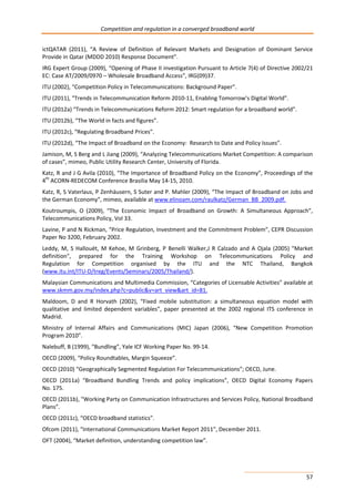 Competition and regulation in a converged broadband world 
ictQATAR (2011), “A Review of Definition of Relevant Markets and Designation of Dominant Service 
Provide in Qatar (MDDD 2010) Response Document”. 
IRG Expert Group (2009), “Opening of Phase II investigation Pursuant to Article 7(4) of Directive 2002/21 
EC: Case AT/2009/0970 – Wholesale Broadband Access”, IRG(09)37. 
ITU (2002), “Competition Policy in Telecommunications: Background Paper”. 
ITU (2011), “Trends in Telecommunication Reform 2010-11, Enabling Tomorrow’s Digital World”. 
ITU (2012a) “Trends in Telecommunications Reform 2012: Smart regulation for a broadband world”. 
ITU (2012b), “The World in facts and figures”. 
ITU (2012c), “Regulating Broadband Prices”. 
ITU (2012d), “The Impact of Broadband on the Economy: Research to Date and Policy Issues”. 
Jamison, M, S Berg and L Jiang (2009), “Analyzing Telecommunications Market Competition: A comparison 
of cases”, mimeo, Public Utility Research Center, University of Florida. 
Katz, R and J G Avila (2010), “The Importance of Broadband Policy on the Economy”, Proceedings of the 
4th ACORN-REDECOM Conference Brasilia May 14-15, 2010. 
Katz, R, S Vaterlaus, P Zenhäusern, S Suter and P. Mahler (2009), “The Impact of Broadband on Jobs and 
the German Economy”, mimeo, available at www.elinoam.com/raulkatz/German_BB_2009.pdf. 
Koutroumpis, O (2009), “The Economic Impact of Broadband on Growth: A Simultaneous Approach”, 
Telecommunications Policy, Vol 33. 
Lavine, P and N Rickman, “Price Regulation, Investment and the Commitment Problem”, CEPR Discussion 
Paper No 3200, February 2002. 
Leddy, M, S Hallouët, M Kehoe, M Grinberg, P Benelli Walker,J R Calzado and A Ojala (2005) "Market 
definition", prepared for the Training Workshop on Telecommunications Policy and 
Regulation for Competition organised by the ITU and the NTC Thailand, Bangkok 
(www.itu.int/ITU-D/treg/Events/Seminars/2005/Thailand/). 
Malaysian Communications and Multimedia Commission, “Categories of Licensable Activities” available at 
www.skmm.gov.my/index.php?c=public&v=art_view&art_id=81. 
Maldoom, D and R Horvath (2002), “Fixed mobile substitution: a simultaneous equation model with 
qualitative and limited dependent variables”, paper presented at the 2002 regional ITS conference in 
Madrid. 
Ministry of Internal Affairs and Communications (MIC) Japan (2006), “New Competition Promotion 
Program 2010”. 
Nalebuff, B (1999), “Bundling”, Yale ICF Working Paper No. 99-14. 
OECD (2009), “Policy Roundtables, Margin Squeeze”. 
OECD (2010) “Geographically Segmented Regulation For Telecommunications”; OECD, June. 
OECD (2011a) “Broadband Bundling Trends and policy implications”, OECD Digital Economy Papers 
No. 175. 
OECD (2011b), "Working Party on Communication Infrastructures and Services Policy, National Broadband 
Plans”. 
OECD (2011c), “OECD broadband statistics”. 
Ofcom (2011), “International Communications Market Report 2011”, December 2011. 
OFT (2004), “Market definition, understanding competition law”. 
57 
 