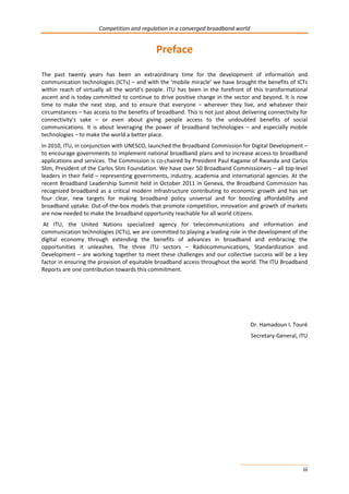 Competition and regulation in a converged broadband world 
iii 
Preface 
The past twenty years has been an extraordinary time for the development of information and 
communication technologies (ICTs) – and with the ‘mobile miracle’ we have brought the benefits of ICTs 
within reach of virtually all the world’s people. ITU has been in the forefront of this transformational 
ascent and is today committed to continue to drive positive change in the sector and beyond. It is now 
time to make the next step, and to ensure that everyone – wherever they live, and whatever their 
circumstances – has access to the benefits of broadband. This is not just about delivering connectivity for 
connectivity’s sake – or even about giving people access to the undoubted benefits of social 
communications. It is about leveraging the power of broadband technologies – and especially mobile 
technologies – to make the world a better place. 
In 2010, ITU, in conjunction with UNESCO, launched the Broadband Commission for Digital Development – 
to encourage governments to implement national broadband plans and to increase access to broadband 
applications and services. The Commission is co-chaired by President Paul Kagame of Rwanda and Carlos 
Slim, President of the Carlos Slim Foundation. We have over 50 Broadband Commissioners – all top-level 
leaders in their field – representing governments, industry, academia and international agencies. At the 
recent Broadband Leadership Summit held in October 2011 in Geneva, the Broadband Commission has 
recognized broadband as a critical modern infrastructure contributing to economic growth and has set 
four clear, new targets for making broadband policy universal and for boosting affordability and 
broadband uptake. Out-of-the-box models that promote competition, innovation and growth of markets 
are now needed to make the broadband opportunity reachable for all world citizens. 
At ITU, the United Nations specialized agency for telecommunications and information and 
communication technologies (ICTs), we are committed to playing a leading role in the development of the 
digital economy through extending the benefits of advances in broadband and embracing the 
opportunities it unleashes. The three ITU sectors – Radiocommunications, Standardization and 
Development – are working together to meet these challenges and our collective success will be a key 
factor in ensuring the provision of equitable broadband access throughout the world. The ITU Broadband 
Reports are one contribution towards this commitment. 
Dr. Hamadoun I. Touré 
Secretary-General, ITU 
 