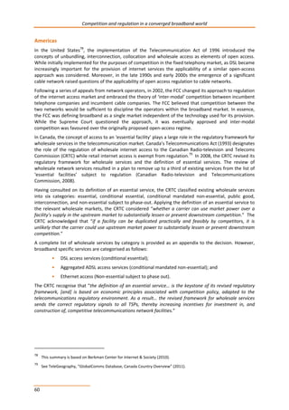 Competition and regulation in a converged broadband world 
Americas 
In the United States78, the implementation of the Telecommunication Act of 1996 introduced the 
concepts of unbundling, interconnection, collocation and wholesale access as elements of open access. 
While initially implemented for the purposes of competition in the fixed telephony market, as DSL became 
increasingly important for the provision of internet services the applicability of a similar open-access 
approach was considered. Moreover, in the late 1990s and early 2000s the emergence of a significant 
cable network raised questions of the applicability of open access regulation to cable networks. 
Following a series of appeals from network operators, in 2002, the FCC changed its approach to regulation 
of the internet access market and embraced the theory of ‘inter-modal’ competition between incumbent 
telephone companies and incumbent cable companies. The FCC believed that competition between the 
two networks would be sufficient to discipline the operators within the broadband market. In essence, 
the FCC was defining broadband as a single market independent of the technology used for its provision. 
While the Supreme Court questioned the approach, it was eventually approved and inter-modal 
competition was favoured over the originally proposed open-access regime. 
In Canada, the concept of access to an ‘essential facility’ plays a large role in the regulatory framework for 
wholesale services in the telecommunication market. Canada’s Telecommunications Act (1993) designates 
the role of the regulation of wholesale internet access to the Canadian Radio-television and Telecoms 
Commission (CRTC) while retail internet access is exempt from regulation.79 In 2008, the CRTC revised its 
regulatory framework for wholesale services and the definition of essential services. The review of 
wholesale network services resulted in a plan to remove up to a third of existing services from the list of 
‘essential facilities’ subject to regulation (Canadian Radio-television and Telecommunications 
Commission, 2008). 
Having consulted on its definition of an essential service, the CRTC classified existing wholesale services 
into six categories: essential, conditional essential, conditional mandated non-essential, public good, 
interconnection, and non-essential subject to phase-out. Applying the definition of an essential service to 
the relevant wholesale markets, the CRTC considered “whether a carrier can use market power over a 
facility's supply in the upstream market to substantially lessen or prevent downstream competition.” The 
CRTC acknowledged that “if a facility can be duplicated practically and feasibly by competitors, it is 
unlikely that the carrier could use upstream market power to substantially lessen or prevent downstream 
competition.” 
A complete list of wholesale services by category is provided as an appendix to the decision. However, 
broadband specific services are categorised as follows: 
60 
• DSL access services (conditional essential); 
• Aggregated ADSL access services (conditional mandated non-essential); and 
• Ethernet access (Non-essential subject to phase out). 
The CRTC recognise that “the definition of an essential service… is the keystone of its revised regulatory 
framework, [and] is based on economic principles associated with competition policy, adapted to the 
telecommunications regulatory environment. As a result… the revised framework for wholesale services 
sends the correct regulatory signals to all TSPs, thereby increasing incentives for investment in, and 
construction of, competitive telecommunications network facilities.” 
78 This summary is based on Berkman Center for Internet & Society (2010). 
79 See TeleGeography, “GlobalComms Database, Canada Country Overview” (2011). 
 