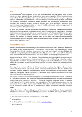 Competition and regulation in a converged broadband world 
Asia 
In some countries,80 NRAs have gone further than simple wholesale and retail market splits, focussing 
instead on a ‘layer’ approach. By way of example, in Japan, where regulation of fixed broadband access 
(independent of technology) falls under Japan’s Telecommunications Business Law, the regulatory 
approach distinguishes between different ‘layers’ including physical access, service, platform and content. 
This framework means that, “competition, speed, availability, and discrimination are examined within 
each layer, but integration between services in different layers is not prohibited.” Moreover, “(t)he 
government generally views competition in a layered model, and tends to work more aggressively to 
preserve competition at the physical layer.” 
By taking this approach, the NRA seeks to act as an enabler of competition, reviewing continually the 
dependencies between various network elements or layers. This approach to regulating the broadband 
market also ensures the consideration of net neutrality concerns as “…this approach becomes part of the 
definition of net neutrality, which is understood as a mandate to ensure openness of the platform layer 
functions and openness of interfaces between layers, so that every user (end user and intermediate) 
should have equal access to every layer, based on well-defined technical standards that offer ready access 
to content and application layers.” 
Africa and Arab States 
In Nigeria, broadband is driven by wireless access technologies (including UMTS, HSPA and LTE networks) 
and wireline services are rarely present.81 Fixed network infrastructure is typically very limited outside 
the capital. Fixed (wired)-broadband penetration is extremely low in Nigeria with just 0.13 per 100 
inhabitants having subscriptions to fixed broadband in 2011, compared with 2.83 per 100 inhabitants for 
active mobile-broadband subscriptions which is of course still low by developing country standards.82 
According to Bernal (2011), “[t]he Nigerian Communications Commission (NCC) has generally used 
effective, proportionate regulation.” Ex-ante regulation in the form of local loop unbundling has been 
imposed on the incumbent Nitel, however, due to the poor state of the infrastructure it is not used in 
practice. As such the NCC has focused on access to spectrum as a means to facilitating market provision of 
broadband. 
With regards to market definition in telecommunication markets, the Nigerian Communication 
Commission (NCC) defined two markets for the purpose of SMP designation. The two markets were 
considered to be the market for mobile telephony services (focussing mainly on retail services) and the 
market for International Internet connectivity (i.e. wholesale access the international internet backbone 
and related leased line data connectivity). 
The Nigerian Communications Commission (2009) has identified an International Internet Connectivity 
(IIC) market that consists of “the connection of leased high-speed data circuits, including, predominantly, 
circuits connected to the Internet backbone.” The market for mobile telephone services includes the 
“retail supply of wireless mobile telephony and related features” and includes voice, sms/text and data 
connections. However, there may be scope or further delineation of this market into separate markets 
such as mobile voice, mobile SMS and its related services and the mobile data and mobile broadband 
market. 
In Qatar83, markets are defined and designation of dominant power identified under the country’s Market 
Definition and Dominance Designation (MDDD) review process. The MDDD follows a pre-defined process 
61 
80 This summary is based on Berkman Center for Internet & Society (2010). 
81 See Bernal (2011). 
82 See ITU World Telecommunication/ICT Indicators database, www.itu.int/icteye. 
83 See ictQATAR (2011) 
 