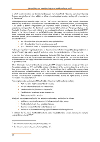 Competition and regulation in a converged broadband world 
in which baseline markets are identified and relevant markets defined: “Baseline Markets are typically 
Relevant Markets from previous MDDDs or follow international best practices and specific circumstances 
in the country.” 
Following the market definition stage, ictQATAR - the ICT policy and regulatory body in Qatar - determines 
whether any of the service providers in the relevant marker hold a dominant position, acknowledged as, 
“…the ability to behave independently (of competitors and/or customers) in the market.” Finally, 
obligations are imposed on the Dominant Service Provider (DSP), which are “largely predefined in the 
Applicable Regulatory Framework in Qatar or are levied additionally on a case by case basis by ictQATAR.” 
As part of the 2010 review process, ictQATAR identified 14 relevant markets in the telecommunication 
sector comprising seven retail markets (of which five related to fixed and two to mobile) and seven 
wholesale markets (of which five related to fixed and two to mobile). Those markets referring directly to 
broadband include: 
62 
• M4 – Broadband services at a fixed location (includes fibre); 
• M7 – Broadband services via a mobile device; and 
• M11 – Wholesale access to broadband services at fixed locations. 
Further, the regulator recognises that some of these markets are fast moving and has designated them as 
‘dynamic’ requiring pro-active quarterly analysis to assess dominance designation in these markets. 
In the UAE the Telecommunications Regulatory Authority (TRA) has defined several markets in the 
telecommunication sector. The approach taken follows the principles of the SSNIP test (see Box 2) and 
examines demand and supply-side substitution between products using qualitative assessment in addition 
to quantitative tests. 
When defining the market for broadband services, the TRA considered that while services provided over 
fibre, copper, cable and WiFi could all be considered to be part of the same market, dial-up and mobile 
data services could not. In the case of mobile, the TRA considered that it could not be considered as a 
suitable substitute for fixed broadband services due to the limited data allowances and download speeds 
available over mobile networks. Further, the TRA considered that broadband services for residential and 
business consumers must be considered to in separate markets due to the higher quality of service 
required by business customers.84 
Following its market analysis, the TRA defined the following retail broadband markets: 
• Post-pay retail mobile voice and data services; 
• Pre-pay retail mobile voice and data services; 
• Fixed residential broadband access services; 
• Fixed business broadband access services; and 
• Business connectivity services. 
Wholesale markets were defined in line with the retail markets, and defined as follows: 
• Mobile access and call origination including wholesale data access; 
• Residential wholesale fixed broadband access; 
• Business wholesale fixed broadband access; and 
• Wholesale trunk and terminating segments of fixed connectivity services. 
In addition, the TRA noted that fixed broadband access included bundled services including for example, 
voice and internet and IPTV.85 
84 See Telecommunications Regulatory Authority (2011) p 50 f. 
85 See Telecommunications Regulatory Authority (2011) p 10 f. 
 