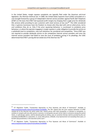 Competition and regulation in a converged broadband world 
In the United States, margin squeeze complaints are typically filed under the American anti-trust 
legislation, the Sherman Antitrust Act. In 2009, the United States Supreme Court (USSC) concluded on a 
case brought forward by a group of independent internet service providers against Pacific Bell Telephone 
(AT&T) on the basis that AT&T had squeezed profit margins by charging them a high price for wholesale 
DSL services while providing its own customers with retail services at low cost.87, The USSC considered 
that, in general, businesses have the freedom to choose who they deal with and on what prices, terms 
and conditions they do so. Only if the price squeezing behaviour is counterpart to predatory price 
behaviour, or where the operator engaging in margin squeeze is under obligation to provide the service at 
a wholesale level to competitors, may such behaviour be considered anti-competitive. “Since AT&T was 
not required to provide wholesale service to the competitive Internet service providers and since the 
Internet service providers had failed to raise the issue of predatory pricing in its pleadings, the USSC 
determined that AT&T’s pricing did not violate §2 of the Sherman Act.”88 
87 ICT Regulation Toolkit, “Comparative Approaches to Price Squeezes and Abuse of Dominance”. Available at 
www.ictregulationtoolkit.org/en/PracticeNotes.html#3096. The ISPs argued that the price squeeze behaviour of AT&T 
violated §2 of the Sherman Act which states that “[e]very person who shall monopolize, or attempt to monopolize, or 
combine or conspire with any other person or persons, to monopolize any part of the trade or commerce among the several 
States, or with foreign nations, shall be deemed guilty of a felony, and, on conviction thereof, shall be punished by fine not 
exceeding $10,000,000 if a corporation, or, if any other person, $350,00, or by imprisonment not exceeding three years, or 
by both said punishments, in the discretion of the court.” 
88 ICT Regulation Toolkit, “Comparative Approaches to Price Squeezes and Abuse of Dominance”. Available at 
www.ictregulationtoolkit.org/en/PracticeNotes.html#3096 
64 
 