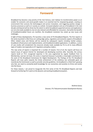 Competition and regulation in a converged broadband world 
v 
Foreword 
Broadband has become a key priority of the 21st Century, and I believe its transformative power as an 
enabler for economic and social growth makes it an essential tool for empowering people, creating an 
environment that nurtures the technological and service innovation, and triggering positive change in 
business processes as well as in society as a whole. Increased adoption and use of broadband in the next 
decade and beyond will be driven by the extent to which broadband-supported services and applications 
are not only made available to, but are also relevant and affordable for consumers. And while the benefits 
of broadband-enabled future are manifest, the broadband revolution has raised up new issues and 
challenges. 
In light of these developments, ITU launches a new series of ITU Broadband Reports. The first reports in 
the series launched in 2012 focus on cutting edge policy, regulatory and economic aspects of broadband. 
Other related areas and themes will be covered by subsequent reports including market analysis, 
broadband infrastructure and implementation, and broadband-enabled applications. In addition, a series 
of case studies will complement the resources already made available by ITU to all its many different 
types of readers, but especially to ICT regulators and policy-makers. 
This new series of reports is important for a number of reasons. First of all, the reports will focus on 
topical issues of special interest for developed and developing countries alike. Secondly, the various 
reports build on ITU’s recognized expertise in the area augmented by regular feedback from its 
Membership. Last but not least, this series is important because it provides a meaningful contribution to 
the work of the Broadband Commission for Digital Development. The findings of the ITU Broadband 
Reports will trace paths towards the timely achievement of the ambitious but achievable goals set 
recently by the Commission as well as provide concrete guidelines. As broadband is a field that’s growing 
very fast, we need to constantly build knowledge for our economies and societies to thrive and evolve 
into the future. 
For these reasons, I am proud to inaugurate this first series of the ITU Broadband Reports and look 
forward to furthering ITU’s work on the dynamic and exciting broadband ecosystem. 
Brahima Sanou 
Director, ITU Telecommunication Development Bureau 
 