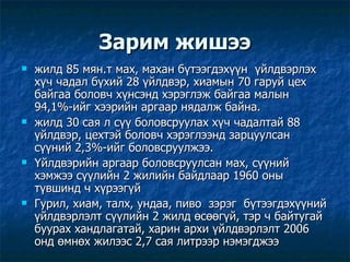 Зарим жишээ жилд 85 мян.т мах, махан бүтээгдэхүүн  үйлдвэрлэх хүч чадал бүхий 28 үйлдвэр, хиамын 70 гаруй цех байгаа боловч хүнсэнд хэрэглэж байгаа малын 94,1%-ийг хээрийн аргаар нядалж байна. жилд 30 сая л сүү боловсруулах хүч чадалтай 88 үйлдвэр, цехтэй боловч хэрэглээнд зарцуулсан сүүний 2,3%-ийг боловсруулжээ. Үйлдвэрийн аргаар боловсруулсан мах, сүүний хэмжээ сүүлийн 2 жилийн байдлаар 1960 оны түвшинд ч хүрээгүй Гурил, хиам, талх, ундаа, пиво  зэрэг  бүтээгдэхүүний үйлдвэрлэлт сүүлийн 2 жилд өсөөгүй, тэр ч байтугай буурах хандлагатай, харин архи үйлдвэрлэлт 2006 онд өмнөх жилээс 2,7 сая литрээр нэмэгджээ  