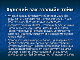 Хүнсний зах зээлийн тойм Хүнсний бараа, бүтээгдэхүүний импорт 2006 онд 185,2 сая ам. долларт хүрч, өмнөх жилээс 31,7 сая, 2003 оныхоос 65,6 сая ам.доллараар өссөн  Хэрэгцээт гурилын 70-80%,  төмсний 37,5%, хүнсний ногооны 66,7%, сүү, цагаан идээний 20%, элсэн чихэр, төрөл бүрийн будааний зүйл, ургамлын тос зэрэг гол нэрийн бүтээгдэхүүнийг зөвхөн импортоор хангаж байна. Дотоод зах зээлд импортын бараа,  үйлдвэрийн бус аргаар бэлтгэсэн мах, түүхий сүү, зарим төрлийн хуурмаг бүтээгдэхүүн давмгайлсан байдал олон жил хадгалагдсаар байгаа нь хүнсний аюулгүй байдлыг цогцоор нь хангах, бүтээгдэхүүний чанар, эрүүл ахуйн баталгааг буй болгоход ноцтой нөлөөлж байна 