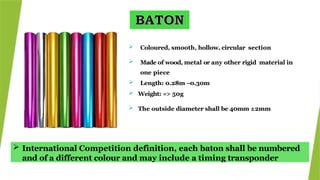  International Competition definition, each baton shall be numbered
and of a different colour and may include a timing transponder
 Coloured, smooth, hollow, circular section
 Made of wood, metal or any other rigid material in
one piece
 Length: 0.28m –0.30m
 Weight: => 50g
 The outside diameter shall be 40mm ±2mm
 