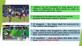  Athletes are not permitted to wear gloves or to
place or substances on their hands in order to
obtain a better grip of the baton
 If dropped, the baton shall be recovered by
the athlete who dropped it
 In relation to the takeover zone, it is only the
position of the baton which is decisive
 The athlete who dropped it, after retrieving it,
must return at least to the point where it was last in
their hand, before continuing in the race
 If anathlete does not follow this Rule, their
team shall be DISQUALIFIED
 