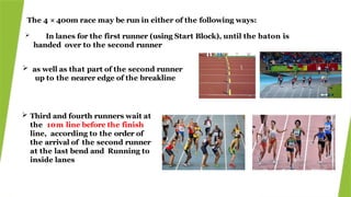 The 4 × 400m race may be run in either of the following ways:
 In lanes for the first runner (using Start Block), until the baton is
handed over to the second runner
 as well as that part of the second runner
up to the nearer edge of the breakline
 Third and fourth runners wait at
the 10m line before the finish
line, according to the order of
the arrival of the second runner
at the last bend and Running to
inside lanes
 