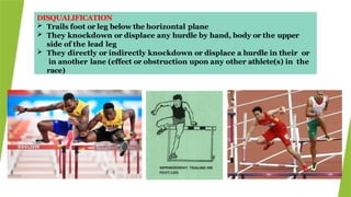 DISQUALIFICATION
 Trails foot or leg below the horizontal plane
 They knockdown or displace any hurdle by hand, body or the upper
side of the lead leg
 They directly or indirectly knockdown or displace a hurdle in their or
in another lane (effect or obstruction upon any other athlete(s) in the
race)
 