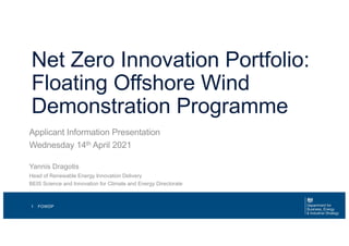 Net Zero Innovation Portfolio:
Floating Offshore Wind
Demonstration Programme
Applicant Information Presentation
Wednesday 14th April 2021
FOWDP
1
Yannis Dragotis
Head of Renewable Energy Innovation Delivery
BEIS Science and Innovation for Climate and Energy Directorate
 