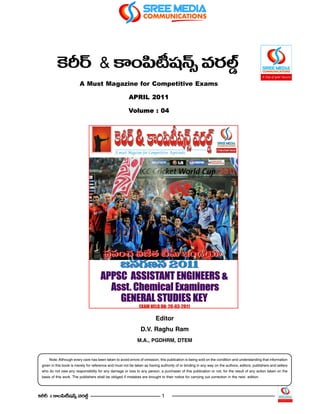 Hs~ü & HÍOÑ≤+<û£ =~°Ö¤ò
           Ô            © ¨
                         A Must Magazine for Competitive Exams

                                                        APRIL 2011

                                                        Volume : 04




                                                                          Editor
                                                                D.V. Raghu Ram
                                                              M.A., PGDHRM, DTEM


     Note: Although every care has been taken to avoid errors of omission, this publication is being sold on the condition and understanding that information
 given in this book is merely for reference and must not be taken as having authority of or binding in any way on the authors, editors, publishers and sellers
 who do not owe any responsibility for any damage or loss to any person, a purchaser of this publication or not, for the result of any action taken on the
 basis of this work. The publishers shall be obliged if mistakes are brought to their notice for carrying out correction in the next edition.




ÔHs~ü & HÍOÑ≤©+¨<£û =~°Öò¤                                                   1
 